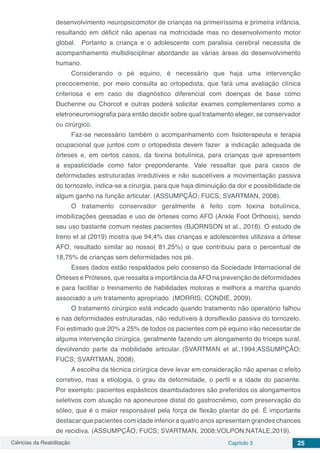 Ciências da Reabilitação Capítulo 3 25
desenvolvimento neuropsicomotor de crianças na primeiríssima e primeira infância,
resultando em déficit não apenas na motricidade mas no desenvolvimento motor
global. Portanto a criança e o adolescente com paralisia cerebral necessita de
acompanhamento multidisciplinar abordando as várias áreas do desenvolvimento
humano.
Considerando o pé equino, é necessário que haja uma intervenção
precocemente, por meio consulta ao ortopedista, que fará uma avaliação clínica
criteriosa e em caso de diagnóstico diferencial com doenças de base como
Duchenne ou Chorcot e outras poderá solicitar exames complementares como a
eletroneuromiografia para então decidir sobre qual tratamento eleger, se conservador
ou cirúrgico.
Faz-se necessário também o acompanhamento com fisioterapeuta e terapia
ocupacional que juntos com o ortopedista devem fazer a indicação adequada de
órteses e, em certos casos, da toxina botulínica, para crianças que apresentem
a espasticidade como fator preponderante. Vale ressaltar que para casos de
deformidades estruturadas irredutíveis e não suscetíveis a movimentação passiva
do tornozelo, indica-se a cirurgia, para que haja diminuição da dor e possibilidade de
algum ganho na função articular. (ASSUMPÇÃO; FUCS; SVARTMAN, 2008).
O tratamento conservador geralmente é feito com toxina botulínica,
imobilizações gessadas e uso de órteses como AFO (Ankle Foot Orthosis), sendo
seu uso bastante comum nestes pacientes (BJORNSON et al., 2016). O estudo de
Ireno et al (2019) mostra que 94,4% das crianças e adolescentes utilizava a órtese
AFO, resultado similar ao nosso( 81,25%) o que contribuiu para o percentual de
18,75% de crianças sem deformidades nos pé.
Esses dados estão respaldados pelo consenso da Sociedade Internacional de
Órteses e Próteses, que ressalta a importância daAFO na prevenção de deformidades
e para facilitar o treinamento de habilidades motoras e melhora a marcha quando
associado a um tratamento apropriado. (MORRIS; CONDIE, 2009).
O tratamento cirúrgico está indicado quando tratamento não operatório falhou
e nas deformidades estruturadas, não redutíveis à dorsiflexão passiva do tornozelo.
Foi estimado que 20% a 25% de todos os pacientes com pé equino irão necessitar de
alguma intervenção cirúrgica, geralmente fazendo um alongamento do tríceps sural,
devolvendo parte da mobilidade articular. (SVARTMAN et al.,1994;ASSUMPÇÃO;
FUCS; SVARTMAN, 2008).
A escolha da técnica cirúrgica deve levar em consideração não apenas o efeito
corretivo, mas a etiologia, o grau da deformidade, o perfil e a idade do paciente.
Por exemplo: pacientes espásticos deambuladores são preferidos os alongamentos
seletivos com atuação na aponeurose distal do gastrocnêmio, com preservação do
sóleo, que é o maior responsável pela força de flexão plantar do pé. É importante
destacar que pacientes com idade inferior a quatro anos apresentam grandes chances
de recidiva. (ASSUMPÇÃO; FUCS; SVARTMAN, 2008;VOLPON;NATALE,2019).
 