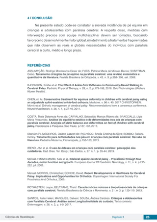 Ciências da Reabilitação Capítulo 3 26
4 | 	CONCLUSÃO
No presente estudo pode-se constatar a elevada incidência de pé equino em
crianças e adolescentes com paralisia cerebral. A respeito disso, medidas com
intervenção precoce com equipe multidisciplinar devem ser tomadas, buscando
favorecer o desenvolvimento motor global, em detrimento a tratamentos fragmentados
que não observem as reais e globais necessidades do indivíduo com paralisia
cerebral á curto, médio e longo prazo.
REFERÊNCIAS
ASSUMPÇÃO, Rodrigo Montezuma César de; FUCS, Patricia Maria de Moraes Barros; SVARTMAN,
Celso. Tratamento cirúrgico do pé eqüino na paralisia cerebral: uma revisão sistemática e
quantitativa da literatura. Revista Brasileira de Ortopedia, v. 43, n. 9, p.388- 398, set. 2008.
BJORNSON, Kristie et al. The Effect of Ankle-Foot Orthoses on Community-Based Walking in
Cerebral Palsy. Pediatric Physical Therapy, v. 28, n. 2, p.179-186, 2016. Ovid Technologies (Wolters
Kluwer Health).
CHEN, et. Al. Conservative treatment for equinus deformity in children with cerebral palsy using
an adjustable splint-assisted ankle-foot orthosis. Medicine. v. 96 n. 40. 2017 CHRISTOPHER,
Morris et al. Orthotic management of cerebral palsy: Recommendations from a consensus conference.
Neurorehabilitation, v. 28, n. 1, p.37-46, 2011.
COSTA, Thais Delamuta Ayres da; CARVALHO, Sebastião Marcos Ribeiro de; BRACCIALLI, Lígia
Maria Presumido. Análise do equilíbrio estático e de deformidades nos pés de crianças com
paralisia cerebral: Analysis of static balance and deformities on feet of children with cerebral
palsy. Fisioterapia e Pesquisa, São Paulo, p.127-132, 2011.
Elsevier BV. MEDEIROS, Daiane Lazzeri de; PACHECO, Sheila Cristina da Silva; BOBBIO, Tatiana
Godoy. Tratamento para deformidades nos pés em crianças com paralisia cerebral: Revisão de
literatura. Pediatria Moderna, Florianópolis, p.156-160, 2013.
IRENO, J.M. et al. O uso de órteses em crianças com paralisia cerebral: percepção dos
cuidadores. Cad. Bras. Ter. Ocup., São Carlos, v. 27, n. 1, p. 35-44, 2019.
Mensal. HIMMELMANN, Kate et al. Bilateral spastic cerebral palsy—Prevalence through four
decades, motor function and growth. European Journal Of Paediatric Neurology, v. 11, n. 4, p.215-
222, jul. 2007.
Mensal. MORRIS, Christopher; CONDIE, David. Recent Developments in Healthcare for Cerebral
Palsy: Implications and Opportunities for Orthotics. Copenhagen: International Society For
Prosthetics And Orthotics, 2009.
ROTHASTEIN, Joyce; BELTRAME, Thaíd. Características motoras e biopsicossociais de crianças
com paralisia cerebral. Revista Brasileeira de Ciência e Movimento. v. 21, n. 3, p. 120-119. 2013.
SANTOS, Keite Helen; MARQUES, Dalvani; SOUZA, Ândrea Cardoso. Crianças e Adolescentes
com Paralisia Cerebral: Análise sobre Longitudinalidade do cuidado. Texto contexto
Enfermagem. v. 26, n. 2, p. 1-9. 2017.
 