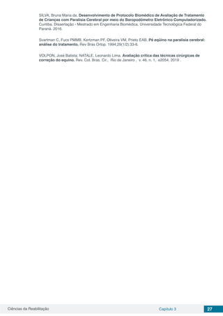 Ciências da Reabilitação Capítulo 3 27
SILVA, Bruna Maria da. Desenvolvimento de Protocolo Biomédico de Avaliação de Tratamento
de Crianças com Paralisia Cerebral por meio do Baropodômetro Eletrônico Computadorizado.
Curitiba. Dissertação - Mestrado em Engenharia Biomédica, Universidade Tecnológica Federal do
Paraná. 2016.
Svartman C, Fucs PMMB, Kertzman PF, Oliveira VM, Prieto EAB. Pé eqüino na paralisia cerebral:
análise do tratamento. Rev Bras Ortop. 1994;29(1/2):33-6.
VOLPON, José Batista; NATALE, Leonardo Lima. Avaliação crítica das técnicas cirúrgicas de
correção do equino. Rev. Col. Bras. Cir., Rio de Janeiro , v. 46, n. 1, e2054, 2019 .
 
