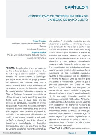 Ciências da Reabilitação Capítulo 4 28
CONSTRUÇÃO DE ÓRTESES EM FIBRA DE
CARBONO DE BAIXO CUSTO
CAPÍTULO 4
César Giracca
Mestrando; Universidade Federal de Santa
Catarina
eng.giracca@gmail.com
Eugenio Merino
Pós Dr; Universidade Federal de Santa Catarina
eugenio.merino@ufsc.br
RESUMO: Em este artigo o foco de trazer um
produto órtese produzida com material fibra
de carbono para paciente especifico, trazendo
métodos de escaneamento e construção
que sejam muito abaixo do preço praticado
por industrias que fabricam itens com o
mesmo material. Neste artigo a definição dos
parâmetros de construção de um dispositivo de
Tecnologia Assistiva (órtese) em compósito de
Fibra de Carbono, demonstra um material de
reforço fibroso e matriz polimérica epoxilica.
Tendo como foco o baixo custo em seu
processo de construção, buscando um produto
de qualidade, resistência mecânica, inovador e
resistente as ações intempéries. Para alcançar
este objetivo, num primeiro momento foi
realizado o escaneamento tridimensional do
usuário, a modelagem matemática (solidworks
ou CAD), a simulação mecânica (abaqus) e
finalmente a materialização do dispositivo.
Como resultado obteve-se uma órtese em Fibra
de Carbono, retratando fielmente a morfologia
do usuário. A simulação mecânica permitiu
determinar a quantidade mínima de material
para construção da órtese, com o resultado dos
ensaios mecânicos se extrai o modulo de Young
a qual se utiliza para determinar o número de
camadas do produto tentando as forças de
tração, torção e cisalhamento no abaqus que
determina a carga máxima possivelmente
suportada pelo design do sistema como um
todo, garantindo a sua resistência e qualidade,
no menor custo possível, atendendo de forma
satisfatória um dos resultados esperados.
Quanto a materialização final do dispositivo,
o mesmo foi testado junto ao usuário, para
os ajustes e refinamentos. Conclui-se que é
possível desenvolver uma órtese em Fibra
de Carbono, com baixo custo comparado as
comerciais de mesmo material empregado,
demonstrando uma razão de aproximadamente
¼ de seu custo comercial, seguindo as
orientações definidas neste artigo. Apresenta-
se como uma oportunidade de atender usuários
com dispositivos de Tecnologia Assistiva de
baixo custo, porem de elevada qualidade e
durabilidade. Dentro do método de construção
levamos como premissa a materialização da
órtese seguindo processos ergonômicos de
postura em ambiente de trabalho, reduzindo
o desgaste físico do protético ao criar a órtese
sem prejudicar sua saúde.
PALAVRAS-CHAVE: Fibra de carbono; órtese;
 