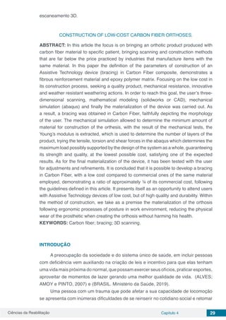 Ciências da Reabilitação Capítulo 4 29
escaneamento 3D.
CONSTRUCTION OF LOW-COST CARBON FIBER ORTHOSES.
ABSTRACT: In this article the focus is on bringing an orthotic product produced with
carbon fiber material to specific patient, bringing scanning and construction methods
that are far below the price practiced by industries that manufacture items with the
same material. In this paper the definition of the parameters of construction of an
Assistive Technology device (bracing) in Carbon Fiber composite, demonstrates a
fibrous reinforcement material and epoxy polymer matrix. Focusing on the low cost in
its construction process, seeking a quality product, mechanical resistance, innovative
and weather resistant weathering actions. In order to reach this goal, the user’s three-
dimensional scanning, mathematical modeling (solidworks or CAD), mechanical
simulation (abaqus) and finally the materialization of the device was carried out. As
a result, a bracing was obtained in Carbon Fiber, faithfully depicting the morphology
of the user. The mechanical simulation allowed to determine the minimum amount of
material for construction of the orthesis, with the result of the mechanical tests, the
Young’s modulus is extracted, which is used to determine the number of layers of the
product, trying the tensile, torsion and shear forces in the abaqus which determines the
maximum load possibly supported by the design of the system as a whole, guaranteeing
its strength and quality, at the lowest possible cost, satisfying one of the expected
results. As for the final materialization of the device, it has been tested with the user
for adjustments and refinements. It is concluded that it is possible to develop a bracing
in Carbon Fiber, with a low cost compared to commercial ones of the same material
employed, demonstrating a ratio of approximately ¼ of its commercial cost, following
the guidelines defined in this article. It presents itself as an opportunity to attend users
with Assistive Technology devices of low cost, but of high quality and durability. Within
the method of construction, we take as a premise the materialization of the orthosis
following ergonomic processes of posture in work environment, reducing the physical
wear of the prosthetic when creating the orthosis without harming his health.
KEYWORDS: Carbon fiber; bracing; 3D scanning.
INTRODUÇÃO
A preocupação da sociedade e do sistema único de saúde, em incluir pessoas
com deficiência vem auxiliando na criação de leis e incentivo para que elas tenham
uma vida mais próxima do normal, que possam exercer seus ofícios, praticar esportes,
aproveitar de momentos de lazer gerando uma melhor qualidade de vida. (ALVES;
AMOY e PINTO, 2007) e (BRASIL. Ministério da Saúde, 2019).
Uma pessoa com um trauma que pode afetar a sua capacidade de locomoção
se apresenta com inúmeras dificuldades de se reinserir no cotidiano social e retomar
 