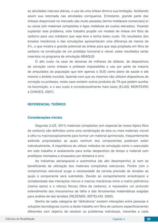 Ciências da Reabilitação Capítulo 4 30
as atividades naturais diárias, o uso de uma órtese diminui sua limitação, facilitando
assim sua retomada nas atividades corriqueiras. Entretanto, grande parte das
órteses disponíveis no mercado são muito pesadas (termo moldáveis comerciais) e/
ou caras (em materiais compósitos e ligas metálicas de custos elevados). Visando
suplantar este problema, este trabalho propõe um modelo de órtese em fibra de
carbono para uso cotidiano que seja leve e tenha baixo custo. Os resultados dos
ensaios mecânicos e das simulações apresentaram uma diferença de menos de
5%, o que mostra o grande potencial da órtese para que seja projetada em fibra de
carbono na construção de um protótipo funcional e viável, estes resultados serão
inseridos no programa de simulação ABAQUS.
O alto custo na casa de dezenas de milhares de dólares, de dispositivos
de correção como órteses e próteses impossibilita o uso por parte da maioria
de amputados da população que tem apenas o SUS como plano de saúde e até
mesmo o âmbito mundial, fazendo com que os mesmos não utilizem dispositivos de
correção ou próteses, neste caso existem outros produtos de TA que podem auxiliar
na locomoção, e o seu custo é consideravelmente mais baixo (ELIAS; MONTEIRO
e CHAVES, 2007).
REFERENCIAL TEÓRICO
Considerações iniciais
Segundo (LUZ, 2011) materiais compósitos (em especial de nosso tópico fibra
de carbono) são definidos como uma combinação de dois ou mais materiais visível
a olho nu macroscopicamente para formar um material aprimorado, frequentemente
exibindo propriedades as quais nenhum dos componentes poderiam exibir
individualmente. A importância de utilizar métodos de simulação como o executado
em este trabalho é exatamente para evitar desperdício de tempo e material com
protótipos montados e ensaiados por tentativa e erro.
As indústrias aeroespacial e automotiva (de alto desempenho) já vem se
beneficiando da utilização dos materiais compósitos estruturais. Porém com o
compromisso estrutural surge a necessidade da correta previsão de tensões as
quais o componente será submetido. Devido ao comportamento anisotrópico e
complexidade das interações micros e macros mecânicas entre a matriz polimérica
(resina epóxi) e o reforço fibroso (fibra de carbono), é necessário um profundo
entendimento dos mecanismos de falha e das ferramentas matemáticas exigidas
para análise de tais tensões (REZENDE; BOTELHO, 2000).
Dentro de cada categoria de “deficiência” existem interações entre pessoas e
soluções tecnológicas (como a deste trabalho em fibra de carbono especificamente)
diferentes com objetivo de resolver os problemas individuais, inerentes a cada
 