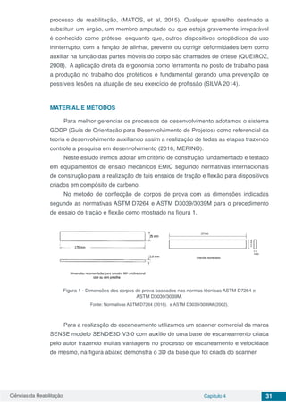 Ciências da Reabilitação Capítulo 4 31
processo de reabilitação, (MATOS, et al, 2015). Qualquer aparelho destinado a
substituir um órgão, um membro amputado ou que esteja gravemente irreparável
é conhecido como prótese, enquanto que, outros dispositivos ortopédicos de uso
ininterrupto, com a função de alinhar, prevenir ou corrigir deformidades bem como
auxiliar na função das partes móveis do corpo são chamados de órtese (QUEIROZ,
2008). A aplicação direta da ergonomia como ferramenta no posto de trabalho para
a produção no trabalho dos protéticos é fundamental gerando uma prevenção de
possíveis lesões na atuação de seu exercício de profissão (SILVA 2014).
MATERIAL E MÉTODOS
Para melhor gerenciar os processos de desenvolvimento adotamos o sistema
GODP (Guia de Orientação para Desenvolvimento de Projetos) como referencial da
teoria e desenvolvimento auxiliando assim a realização de todas as etapas trazendo
controle a pesquisa em desenvolvimento (2016, MERINO).
Neste estudo iremos adotar um critério de construção fundamentado e testado
em equipamentos de ensaio mecânicos EMIC seguindo normativas internacionais
de construção para a realização de tais ensaios de tração e flexão para dispositivos
criados em compósito de carbono.
No método de confecção de corpos de prova com as dimensões indicadas
segundo as normativas ASTM D7264 e ASTM D3039/3039M para o procedimento
de ensaio de tração e flexão como mostrado na figura 1.
Figura 1 - Dimensões dos corpos de prova baseados nas normas técnicas ASTM D7264 e
ASTM D3039/3039M.
Fonte: Normativas ASTM D7264 (2016). e ASTM D3039/3039M (2002).
Para a realização do escaneamento utilizamos um scanner comercial da marca
SENSE modelo SENDE3D V3.0 com auxílio de uma base de escaneamento criada
pelo autor trazendo muitas vantagens no processo de escaneamento e velocidade
do mesmo, na figura abaixo demonstra o 3D da base que foi criada do scanner.
 