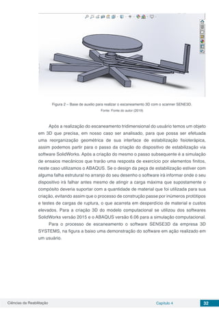Ciências da Reabilitação Capítulo 4 32
Figura 2 – Base de auxilio para realizar o escaneamento 3D com o scanner SENE3D.
Fonte: Fonte do autor (2019)
Após a realização do escaneamento tridimensional do usuário temos um objeto
em 3D que precisa, em nosso caso ser analisado, para que possa ser efetuada
uma reorganização geométrica de sua interface de estabilização fisioterápica,
assim podemos partir para o passo da criação do dispositivo de estabilização via
software SolidWorks. Após a criação do mesmo o passo subsequente é a simulação
de ensaios mecânicos que trarão uma resposta de exercício por elementos finitos,
neste caso utilizamos o ABAQUS. Se o design da peça de estabilização estiver com
alguma falha estrutural no arranjo do seu desenho o software irá informar onde o seu
dispositivo irá falhar antes mesmo de atingir a carga máxima que supostamente o
compósito deveria suportar com a quantidade de material que foi utilizada para sua
criação, evitando assim que o processo de construção passe por inúmeros protótipos
e testes de cargas de ruptura, o que acarreta em desperdício de material e custos
elevados. Para a criação 3D do modelo computacional se utilizou dos softwares
SolidWorks versão 2015 e o ABAQUS versão 6.06 para a simulação computacional.
Para o processo de escaneamento o software SENSE3D da empresa 3D
SYSTEMS, na figura a baixo uma demonstração do software em ação realizado em
um usuário.
 