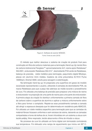 Ciências da Reabilitação Capítulo 4 33
Figura 3 –Software do scanner SENE3D.
Fonte: Fonte do autor (2019)
O método que melhor descreve o sistema de criação do produto final para
construção em fibra de carbono materiais para a laminação Hand Lay Up: tecido fibra
de carbono bidirecional Texiglass™ aproximadamente 4m², resina epóxi Redelease®
SQ-2001, endurecedor Redelease SQ-315™
, desmoldante PVA verde da Redelease,
balança de precisão, rolete metálico para laminação, paquímetro digital Mitutoyo,
placas em alumínio 4mm moldes, lixadeira de cinta pneumática At-7010 Puma
16000rpm, Dremel 4000, estufa para secagem e esterilização.
Na laminação hand lay up, foi preparada uma superfície em gesso do modelo
escaneado representando o usuário, utilizando 3 camadas de desmoldante PVA, da
marca Redelease para que a peça não aderisse ao molde durante o procedimento
de cura. Foi utilizada uma balança de precisão para preparar uma mistura de resina
e endurecedor na proporção de uma parte de resina para uma parte de endurecedor.
A primeira etapa da criação foi distribuir uniformemente a primeira camada de fibra
de carbono sobre a superfície de alumínio e aplicar a mistura uniformemente sobre
a fibra para formar o compósito. Repete-se esse procedimento camada a camada
até atingir a espessura desejada que foi determinada em resistência pelo ABACUS.
Foi utilizado um rolete metálico especifico para laminação para que as camadas do
material fibroso ficassem uniformes e sem excesso de resina, deixando as camadas
compactadas e livres de bolhas de ar, foram infundidas em um sistema a vácuo com
tecido pellply, filme respirador, tecido absorvente e filme de infusão a vácuo.
No processo de cura foi utilizado um forno digital com termostato controlando
sua temperatura. Foi efetuado uma rampa de aquecimento que iniciou em 80º C,
 