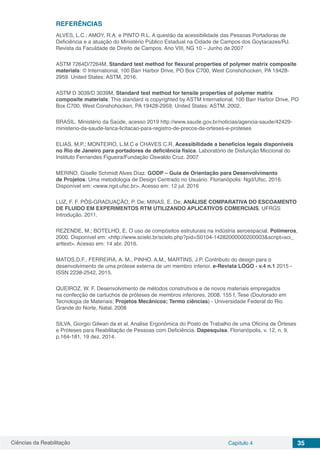 Ciências da Reabilitação Capítulo 4 35
REFERÊNCIAS
ALVES, L.C.; AMOY, R.A. e PINTO R.L. A questão da acessibilidade das Pessoas Portadoras de
Deficiência e a atuação do Ministério Público Estadual na Cidade de Campos dos Goytacazes/RJ.
Revista da Faculdade de Direito de Campos. Ano VIII, NG 10 – Junho de 2007
ASTM 7264D/7264M, Standard test method for flexural properties of polymer matrix composite
materials: © International, 100 Barr Harbor Drive, PO Box C700, West Conshohocken, PA 19428-
2959. United States: ASTM, 2016.
ASTM D 3039/D 3039M, Standard test method for tensile properties of polymer matrix
composite materials: This standard is copyrighted by ASTM International, 100 Barr Harbor Drive, PO
Box C700, West Conshohocken, PA 19428-2959, United States: ASTM, 2002.
BRASIL. Ministério da Saúde, acesso 2019 http://www.saude.gov.br/noticias/agencia-saude/42429-
ministerio-da-saude-lanca-licitacao-para-registro-de-precos-de-orteses-e-proteses
ELIAS, M.P.; MONTEIRO, L.M.C e CHAVES C.R. Acessibilidade a benefícios legais disponíveis
no Rio de Janeiro para portadores de deficiência física. Laboratório de Disfunção Miccional do
Instituto Fernandes Figueira/Fundação Oswaldo Cruz. 2007
MERINO, Giselle Schmidt Alves Díaz. GODP – Guia de Orientação para Desenvolvimento
de Projetos: Uma metodologia de Design Centrado no Usuário. Florianópolis: Ngd/Ufsc, 2016.
Disponível em: <www.ngd.ufsc.br>. Acesso em: 12 jul. 2016
LUZ, F. F. PÓS-GRADUAÇÃO, P. De; MINAS, E. De; ANÁLISE COMPARATIVA DO ESCOAMENTO
DE FLUIDO EM EXPERIMENTOS RTM UTILIZANDO APLICATIVOS COMERCIAIS, UFRGS
Introdução. 2011.
REZENDE, M.; BOTELHO, E. O uso de compósitos estruturais na indústria aeroespacial. Polímeros,
2000. Disponível em: <http://www.scielo.br/scielo.php?pid=S0104-14282000000200003&script=sci_
arttext>. Acesso em: 14 abr. 2016.
MATOS,D.F., FERREIRA, A. M., PINHO. A.M., MARTINS, J.P. Contributo do design para o
desenvolvimento de uma prótese externa de um membro inferior. e-Revista LOGO - v.4 n.1 2015 -
ISSN 2238-2542, 2015.
QUEIROZ, W. F. Desenvolvimento de métodos construtivos e de novos materiais empregados
na confecção de cartuchos de próteses de membros inferiores. 2008. 155 f. Tese (Doutorado em
Tecnologia de Materiais; Projetos Mecânicos; Termo ciências) - Universidade Federal do Rio
Grande do Norte, Natal, 2008
SILVA, Giorgio Gilwan da et al. Analise Ergonômica do Posto de Trabalho de uma Oficina de Órteses
e Próteses para Reabilitação de Pessoas com Deficiência. Dapesquisa, Florianópolis, v. 12, n. 9,
p.164-181, 19 dez. 2014.
 