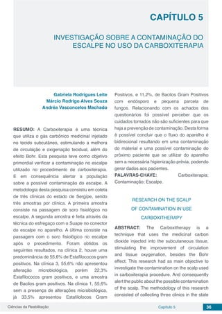 Ciências da Reabilitação Capítulo 5 36
INVESTIGAÇÃO SOBRE A CONTAMINAÇÃO DO
ESCALPE NO USO DA CARBOXITERAPIA
CAPÍTULO 5
Gabriela Rodrigues Leite
Márcio Rodrigo Alves Souza
Andréa Vasconcelos Machado
RESUMO: A Carboxiterapia é uma técnica
que utiliza o gás carbônico medicinal injetado
no tecido subcutâneo, estimulando a melhora
de circulação e oxigenação tecidual, além do
efeito Bohr. Esta pesquisa teve como objetivo
primordial verificar a contaminação no escalpe
utilizado no procedimento de carboxiterapia.
E em consequência alertar a população
sobre a possível contaminação do escalpe. A
metodologia desta pesquisa consistiu em coleta
de três clínicas do estado de Sergipe, sendo
três amostras por clínica. A primeira amostra
consiste na passagem de soro fisiológico no
escalpe. A segunda amostra é feita através da
técnica do esfregaço com o Suape no conector
do escalpe no aparelho. A última consiste na
passagem com o soro fisiológico no escalpe
após o procedimento. Foram obtidos os
seguintes resultados, na clínica 2, houve uma
predominância de 55,6% de Estafilococos gram
positivos. Na clínica 3, 55,6% não apresentou
alteração microbiológica, porém 22,3%
Estafilococos gram positivos, e uma amostra
de Bacilos gram positivos. Na clínica 1, 55,6%
sem a presença de alterações microbiológica,
já 33,5% apresentou Estafilolocos Gram
Positivos, e 11,2%, de Bacilos Gram Positivos
com endósporo e pequena parcela de
fungos. Relacionando com os achados dos
questionários foi possível perceber que os
cuidados tomados não são suficientes para que
haja a prevenção de contaminação. Desta forma
é possível concluir que o fluxo do aparelho é
bidirecional resultando em uma contaminação
do material e uma possível contaminação do
próximo paciente que se utilizar do aparelho
sem a necessária higienização prévia, podendo
gerar dados aos pacientes.
PALAVRAS-CHAVE: Carboxiterapia;
Contaminação; Escalpe.
RESEARCH ON THE SCALP
OF CONTAMINATION IN USE
CARBOXITHERAPY
ABSTRACT: The Carboxitherapy is a
technique that uses the medicinal carbon
dioxide injected into the subcutaneous tissue,
stimulating the improvement of circulation
and tissue oxygenation, besides the Bohr
effect. This research had as main objective to
investigate the contamination on the scalp used
in carboxiterapia procedure. And consequently
alert the public about the possible contamination
of the scalp. The methodology of this research
consisted of collecting three clinics in the state
 