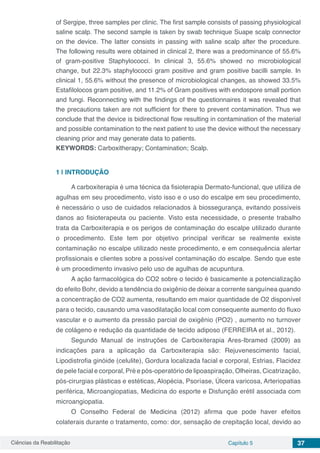 Ciências da Reabilitação Capítulo 5 37
of Sergipe, three samples per clinic. The first sample consists of passing physiological
saline scalp. The second sample is taken by swab technique Suape scalp connector
on the device. The latter consists in passing with saline scalp after the procedure.
The following results were obtained in clinical 2, there was a predominance of 55.6%
of gram-positive Staphylococci. In clinical 3, 55.6% showed no microbiological
change, but 22.3% staphylococci gram positive and gram positive bacilli sample. In
clinical 1, 55.6% without the presence of microbiological changes, as showed 33.5%
Estafilolocos gram positive, and 11.2% of Gram positives with endospore small portion
and fungi. Reconnecting with the findings of the questionnaires it was revealed that
the precautions taken are not sufficient for there to prevent contamination. Thus we
conclude that the device is bidirectional flow resulting in contamination of the material
and possible contamination to the next patient to use the device without the necessary
cleaning prior and may generate data to patients.
KEYWORDS: Carboxitherapy; Contamination; Scalp.
1 | 	INTRODUÇÃO
A carboxiterapia é uma técnica da fisioterapia Dermato-funcional, que utiliza de
agulhas em seu procedimento, visto isso e o uso do escalpe em seu procedimento,
é necessário o uso de cuidados relacionados à biossegurança, evitando possíveis
danos ao fisioterapeuta ou paciente. Visto esta necessidade, o presente trabalho
trata da Carboxiterapia e os perigos de contaminação do escalpe utilizado durante
o procedimento. Este tem por objetivo principal verificar se realmente existe
contaminação no escalpe utilizado neste procedimento, e em consequência alertar
profissionais e clientes sobre a possível contaminação do escalpe. Sendo que este
é um procedimento invasivo pelo uso de agulhas de acupuntura.
A ação farmacológica do CO2 sobre o tecido é basicamente a potencialização
do efeito Bohr, devido a tendência do oxigênio de deixar a corrente sanguínea quando
a concentração de CO2 aumenta, resultando em maior quantidade de O2 disponível
para o tecido, causando uma vasodilatação local com consequente aumento do fluxo
vascular e o aumento da pressão parcial de oxigênio (PO2) , aumento no turnover
de colágeno e redução da quantidade de tecido adiposo (FERREIRA et al., 2012).
Segundo Manual de instruções de Carboxiterapia Ares-Ibramed (2009) as
indicações para a aplicação da Carboxiterapia são: Rejuvenescimento facial,
Lipodistrofia ginóide (celulite), Gordura localizada facial e corporal, Estrias, Flacidez
de pele facial e corporal, Pré e pós-operatório de lipoaspiração, Olheiras, Cicatrização,
pós-cirurgias plásticas e estéticas, Alopécia, Psoríase, Úlcera varicosa, Arteriopatias
periférica, Microangiopatias, Medicina do esporte e Disfunção erétil associada com
microangiopatia.
O Conselho Federal de Medicina (2012) afirma que pode haver efeitos
colaterais durante o tratamento, como: dor, sensação de crepitação local, devido ao
 