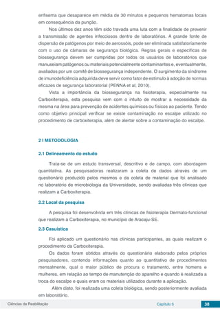 Ciências da Reabilitação Capítulo 5 38
enfisema que desaparece em média de 30 minutos e pequenos hematomas locais
em consequência da punção.
Nos últimos dez anos têm sido travada uma luta com a finalidade de prevenir
a transmissão de agentes infecciosos dentro de laboratórios. A grande fonte de
dispersão de patógenos por meio de aerossóis, pode ser eliminada satisfatoriamente
com o uso de câmaras de segurança biológica. Regras gerais e específicas de
biossegurança devem ser cumpridas por todos os usuários de laboratórios que
manuseiam patógenos ou materiais potencialmente contaminantes e, eventualmente,
avaliados por um comitê de biossegurança independente. O surgimento da síndrome
de imunodeficiência adquirida deve servir como fator de estímulo à adoção de normas
eficazes de segurança laboratorial (PENNA et al, 2010).
Vista a importância da biossegurança na fisioterapia, especialmente na
Carboxiterapia, esta pesquisa vem com o intuito de mostrar a necessidade da
mesma na área para prevenção de acidentes químicos ou físicos ao paciente. Tendo
como objetivo principal verificar se existe contaminação no escalpe utilizado no
procedimento de carboxiterapia, além de alertar sobre a contaminação do escalpe.
2 | 	METODOLOGIA
2.1	Delineamento do estudo
Trata-se de um estudo transversal, descritivo e de campo, com abordagem
quantitativa. As pesquisadoras realizaram a coleta de dados através de um
questionário produzido pelos mesmos e da coleta de material que foi analisado
no laboratório de microbiologia da Universidade, sendo avaliadas três clínicas que
realizam a Carboxiterapia.
2.2	Local da pesquisa
A pesquisa foi desenvolvida em três clínicas de fisioterapia Dermato-funcional
que realizam a Carboxiterapia, no município de Aracaju-SE.
2.3	Casuística
Foi aplicado um questionário nas clínicas participantes, as quais realizam o
procedimento da Carboxiterapia.
Os dados foram obtidos através do questionário elaborado pelos próprios
pesquisadores, contendo informações quanto ao quantitativo de procedimentos
mensalmente, qual o maior público de procura o tratamento, entre homens e
mulheres, em relação ao tempo de manutenção do aparelho e quando é realizada a
troca do escalpe e quais eram os materiais utilizados durante a aplicação.
	 Além disto, foi realizada uma coleta biológica, sendo posteriormente avaliada
em laboratório.
 