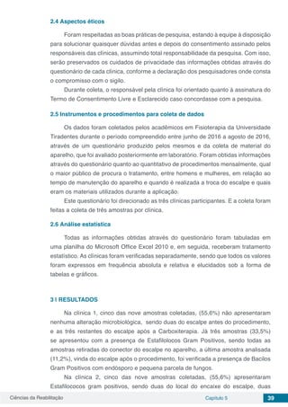 Ciências da Reabilitação Capítulo 5 39
2.4	Aspectos éticos
Foram respeitadas as boas práticas de pesquisa, estando à equipe à disposição
para solucionar quaisquer dúvidas antes e depois do consentimento assinado pelos
responsáveis das clínicas, assumindo total responsabilidade da pesquisa. Com isso,
serão preservados os cuidados de privacidade das informações obtidas através do
questionário de cada clínica, conforme a declaração dos pesquisadores onde consta
o compromisso com o sigilo.
Durante coleta, o responsável pela clínica foi orientado quanto à assinatura do
Termo de Consentimento Livre e Esclarecido caso concordasse com a pesquisa.
2.5	Instrumentos e procedimentos para coleta de dados
Os dados foram coletados pelos acadêmicos em Fisioterapia da Universidade
Tiradentes durante o período compreendido entre junho de 2016 a agosto de 2016,
através de um questionário produzido pelos mesmos e da coleta de material do
aparelho, que foi avaliado posteriormente em laboratório. Foram obtidas informações
através do questionário quanto ao quantitativo de procedimentos mensalmente, qual
o maior público de procura o tratamento, entre homens e mulheres, em relação ao
tempo de manutenção do aparelho e quando é realizada a troca do escalpe e quais
eram os materiais utilizados durante a aplicação.
Este questionário foi direcionado as três clínicas participantes. E a coleta foram
feitas a coleta de três amostras por clínica.
2.6	Análise estatística
Todas as informações obtidas através do questionário foram tabuladas em
uma planilha do Microsoft Office Excel 2010 e, em seguida, receberam tratamento
estatístico. As clínicas foram verificadas separadamente, sendo que todos os valores
foram expressos em frequência absoluta e relativa e elucidados sob a forma de
tabelas e gráficos.
3 | 	RESULTADOS
Na clínica 1, cinco das nove amostras coletadas, (55,6%) não apresentaram
nenhuma alteração microbiológica, sendo duas do escalpe antes do procedimento,
e as três restantes do escalpe após a Carboxiterapia. Já três amostras (33,5%)
se apresentou com a presença de Estafilolocos Gram Positivos, sendo todas as
amostras retiradas do conector do escalpe no aparelho, a última amostra analisada
(11,2%), vinda do escalpe após o procedimento, foi verificada a presença de Bacilos
Gram Positivos com endósporo e pequena parcela de fungos.
Na clínica 2, cinco das nove amostras coletadas, (55,6%) apresentaram
Estafilococos gram positivos, sendo duas do local do encaixe do escalpe, duas
 