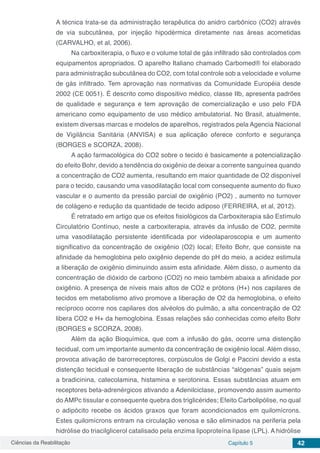 Ciências da Reabilitação Capítulo 5 42
A técnica trata-se da administração terapêutica do anidro carbônico (CO2) através
de via subcutânea, por injeção hipodérmica diretamente nas áreas acometidas
(CARVALHO, et al, 2006).
Na carboxiterapia, o fluxo e o volume total de gás infiltrado são controlados com
equipamentos apropriados. O aparelho Italiano chamado Carbomed® foi elaborado
para administração subcutânea do CO2, com total controle sob a velocidade e volume
de gás infiltrado. Tem aprovação nas normativas da Comunidade Européia desde
2002 (CE 0051). É descrito como dispositivo médico, classe IIb, apresenta padrões
de qualidade e segurança e tem aprovação de comercialização e uso pelo FDA
americano como equipamento de uso médico ambulatorial. No Brasil, atualmente,
existem diversas marcas e modelos de aparelhos, registrados pela Agencia Nacional
de Vigilância Sanitária (ANVISA) e sua aplicação oferece conforto e segurança
(BORGES e SCORZA, 2008).
A ação farmacológica do CO2 sobre o tecido é basicamente a potencialização
do efeito Bohr, devido a tendência do oxigênio de deixar a corrente sanguínea quando
a concentração de CO2 aumenta, resultando em maior quantidade de O2 disponível
para o tecido, causando uma vasodilatação local com consequente aumento do fluxo
vascular e o aumento da pressão parcial de oxigênio (PO2) , aumento no turnover
de colágeno e redução da quantidade de tecido adiposo (FERREIRA, et al, 2012).
É retratado em artigo que os efeitos fisiológicos da Carboxiterapia são Estímulo
Circulatório Contínuo, neste a carboxiterapia, através da infusão de CO2, permite
uma vasodilatação persistente identificada por videolaparoscopia e um aumento
significativo da concentração de oxigênio (O2) local; Efeito Bohr, que consiste na
afinidade da hemoglobina pelo oxigênio depende do pH do meio, a acidez estimula
a liberação de oxigênio diminuindo assim esta afinidade. Além disso, o aumento da
concentração de dióxido de carbono (CO2) no meio também abaixa a afinidade por
oxigênio. A presença de níveis mais altos de CO2 e prótons (H+) nos capilares de
tecidos em metabolismo ativo promove a liberação de O2 da hemoglobina, o efeito
recíproco ocorre nos capilares dos alvéolos do pulmão, a alta concentração de O2
libera CO2 e H+ da hemoglobina. Essas relações são conhecidas como efeito Bohr
(BORGES e SCORZA, 2008).
Além da ação Bioquímica, que com a infusão do gás, ocorre uma distenção
tecidual, com um importante aumento da concentração de oxigênio local. Além disso,
provoca ativação de barorreceptores, corpúsculos de Golgi e Paccini devido a esta
distenção tecidual e consequente liberação de substâncias “alógenas” quais sejam
a bradicinina, catecolamina, histamina e serotonina. Essas substâncias atuam em
receptores beta-adrenérgicos ativando a Adenilciclase, promovendo assim aumento
do AMPc tissular e consequente quebra dos triglicérides; Efeito Carbolipólise, no qual
o adipócito recebe os ácidos graxos que foram acondicionados em quilomícrons.
Estes quilomícrons entram na circulação venosa e são eliminados na periferia pela
hidrólise do triacilglicerol catalisado pela enzima lipoproteína lípase (LPL). A hidrólise
 