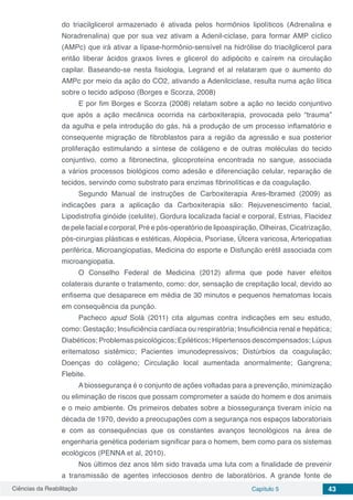 Ciências da Reabilitação Capítulo 5 43
do triacilglicerol armazenado é ativada pelos hormônios lipolíticos (Adrenalina e
Noradrenalina) que por sua vez ativam a Adenil-ciclase, para formar AMP cíclico
(AMPc) que irá ativar a lípase-hormônio-sensível na hidrólise do triacilglicerol para
então liberar ácidos graxos livres e glicerol do adipócito e caírem na circulação
capilar. Baseando-se nesta fisiologia, Legrand et al relataram que o aumento do
AMPc por meio da ação do CO2, ativando a Adenilciclase, resulta numa ação lítica
sobre o tecido adiposo (Borges e Scorza, 2008)
E por fim Borges e Scorza (2008) relatam sobre a ação no tecido conjuntivo
que após a ação mecânica ocorrida na carboxiterapia, provocada pelo “trauma”
da agulha e pela introdução do gás, há a produção de um processo inflamatório e
consequente migração de fibroblastos para a região da agressão e sua posterior
proliferação estimulando a síntese de colágeno e de outras moléculas do tecido
conjuntivo, como a fibronectina, glicoproteína encontrada no sangue, associada
a vários processos biológicos como adesão e diferenciação celular, reparação de
tecidos, servindo como substrato para enzimas fibrinolíticas e da coagulação.
Segundo Manual de instruções de Carboxiterapia Ares-Ibramed (2009) as
indicações para a aplicação da Carboxiterapia são: Rejuvenescimento facial,
Lipodistrofia ginóide (celulite), Gordura localizada facial e corporal, Estrias, Flacidez
de pele facial e corporal, Pré e pós-operatório de lipoaspiração, Olheiras, Cicatrização,
pós-cirurgias plásticas e estéticas, Alopécia, Psoríase, Úlcera varicosa, Arteriopatias
periférica, Microangiopatias, Medicina do esporte e Disfunção erétil associada com
microangiopatia.
O Conselho Federal de Medicina (2012) afirma que pode haver efeitos
colaterais durante o tratamento, como: dor, sensação de crepitação local, devido ao
enfisema que desaparece em média de 30 minutos e pequenos hematomas locais
em consequência da punção.
Pacheco apud Solá (2011) cita algumas contra indicações em seu estudo,
como: Gestação; Insuficiência cardíaca ou respiratória; Insuficiência renal e hepática;
Diabéticos; Problemas psicológicos; Epiléticos; Hipertensos descompensados; Lúpus
eritematoso sistêmico; Pacientes imunodepressivos; Distúrbios da coagulação;
Doenças do colágeno; Circulação local aumentada anormalmente; Gangrena;
Flebite.
A biossegurança é o conjunto de ações voltadas para a prevenção, minimização
ou eliminação de riscos que possam comprometer a saúde do homem e dos animais
e o meio ambiente. Os primeiros debates sobre a biossegurança tiveram início na
década de 1970, devido a preocupações com a segurança nos espaços laboratoriais
e com as consequências que os constantes avanços tecnológicos na área de
engenharia genética poderiam significar para o homem, bem como para os sistemas
ecológicos (PENNA et al, 2010).
Nos últimos dez anos têm sido travada uma luta com a finalidade de prevenir
a transmissão de agentes infecciosos dentro de laboratórios. A grande fonte de
 
