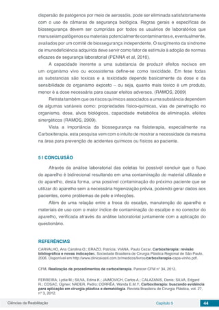 Ciências da Reabilitação Capítulo 5 44
dispersão de patógenos por meio de aerossóis, pode ser eliminada satisfatoriamente
com o uso de câmaras de segurança biológica. Regras gerais e específicas de
biossegurança devem ser cumpridas por todos os usuários de laboratórios que
manuseiam patógenos ou materiais potencialmente contaminantes e, eventualmente,
avaliados por um comitê de biossegurança independente. O surgimento da síndrome
de imunodeficiência adquirida deve servir como fator de estímulo à adoção de normas
eficazes de segurança laboratorial (PENNA et al, 2010).
A capacidade inerente a uma substancia de produzir efeitos nocivos em
um organismo vivo ou ecossistema define-se como toxicidade. Em tese todas
as substancias são toxicas e a toxicidade depende basicamente da dose e da
sensibilidade do organismo exposto – ou seja, quanto mais toxico é um produto,
menor é a dose necessária para causar efeitos adversos. (RAMOS, 2009)
Retrata também que os riscos químicos associados a uma substância dependem
de algumas variáveis como: propriedades físico-quimicas, vias de penetração no
organismo, dose, alvos biológicos, capacidade metabólica de eliminação, efeitos
sinergéticos (RAMOS, 2009).
Vista a importância da biossegurança na fisioterapia, especialmente na
Carboxiterapia, esta pesquisa vem com o intuito de mostrar a necessidade da mesma
na área para prevenção de acidentes químicos ou físicos ao paciente.
5 | 	CONCLUSÃO
Através da análise laboratorial das coletas foi possível concluir que o fluxo
do aparelho é bidirecional resultando em uma contaminação do material utilizado e
do aparelho, desta forma, uma possível contaminação do próximo paciente que se
utilizar do aparelho sem a necessária higienização prévia, podendo gerar dados aos
pacientes, como problemas de pele e infecções.
Além de uma relação entre a troca do escalpe, manutenção do aparelho e
materiais de uso com o maior índice de contaminação do escalpe e no conector do
aparelho, verificada através da análise laboratorial juntamente com a aplicação do
questionário.
REFERÊNCIAS
CARVALHO, Ana Carolina O.; ERAZO, Patrícia; VIANA, Paulo Cezar. Carboxiterapia: revisão
bibliográfica e novas indicações. Sociedade Brasileira de Cirurgia Plástica Regional de São Paulo,
2006. Disponível em http://www.clinicavasti.com.br/medicos/livros/carboxiterapia-capa-vinho.pdf.
CFM. Realização de procedimentos de carboxiterapia. Parecer CFM n° 34, 2012.
FERREIRA, Lydia M.; SILVA, Edina K.; JAIMOVICH, Carlos A.; CALAZANIS, Denis; SILVA, Edgard
R.; COSAC, Ognev; NADER, Pedro; CORRÊA, Wanda E.M.Y. Carboxiterapia: buscando evidência
para aplicação em cirurgia plástica e dematologia. Revista Brasileira de Cirurgia Plástica, vol. 27,
n° 3, 2012.
 