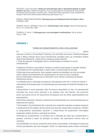 Ciências da Reabilitação Capítulo 5 45
PACHECO, Tuane Fernandes. Efeitos da carboxiterapia sobre o fibroedema-geloide na região
posterior da coxa. Trabalho monográfico. Curso de graduação em Fisioterapia da Universidade
do Extremo Sul Catarinense. Criciúma, 2011. Disponível emhttp://repositorio.unesc.net/bitstream/
handle/1/702/Tuane%20Fernandes%20Pacheco.pdf?sequen ce=1.
RAMOS; JANINE MARIA PEREIRA, Biossegurança em Estabelecimentos de Beleza e Afins.
ATHENEU, 2009.
SCORZA, Flavia A.; BORGES, Fabio dos S. Carboxiterapia: Uma revisão. Revista Fisioterapia Ser,
Ano 3, nº 4, out/nov/dez, 2008.
TEIXEIRA, P.; VALLE, S. Biossegurança: uma abordagem multidisciplinar. Rio de Janeiro:
Fiocruz, 1996.
APÊNDICE 1
TERMO DE CONSENTIMENTO LIVRE E ESCLARECIDO
Eu, __________________________________________________________, abaixo
assinado, autorizo a Universidade Tiradentes, por intermédio dos alunos, Gabriela Rodrigues
Leite e Márcio Rodrigo Alves Souza devidamente assistidos pela sua orientadora Andréa
Vasconcelos Machado, a desenvolver a pesquisa abaixo descrita:
1-Título da pesquisa: Investigação sobre a contaminação do escalpe no uso da
Carboxiterapia
2-Objetivos Primários e secundários: Verificar se existe contaminação no escalpe utilizado
no procedimento de carboxiterapia; e alertar sobre a contaminação do escalpe.
3-Descrição de procedimentos: Será coletado material microbiológico do tubo de escalpe
antes e depois do procedimento da carboxiterapia e do local em que os escalpes
ficam armazenados e levados para o laboratório, para verificar a presença da bactéria
Estofilococos Aureus.
4-Justificativa para a realização da pesquisa: Esta pesquisa vem com o intuito de mostrar a
necessidade da biossegurança na carboxiterapia para prevenção de acidentes biológicos ao
paciente.
5-Desconfortos e riscos esperados: Não há nenhum desconforto ou risco. Fui devidamente
informado dos riscos acima descritos e de qualquer risco não descrito, não previsível,
porém que possa ocorrer em decorrência da pesquisa será de inteira responsabilidade dos
pesquisadores.
6-Benefícios esperados: Realizar o tratamento da Carboxiterapia com maior biossegurança no
tratamento do material.
7-Informações: Os participantes têm a garantia que receberão respostas a qualquer pergunta
e esclarecimento de qualquer dúvida quanto aos assuntos relacionados à pesquisa. Também
os pesquisadores supracitados assumem o compromisso de proporcionar informações
atualizadas obtidas durante a realização do estudo.
8-Retirada do consentimento: O voluntário tem a liberdade de retirar seu consentimento a
qualquer momento e deixar de participar do estudo, não acarretando nenhum dano ao
voluntário.
9-Confiabilidade: As clínicas voluntárias terão direito à privacidade. A identidade (nomes) das
clínicas participantes não será divulgada. Porém os responsáveis pelas clínicas voluntárias
 
