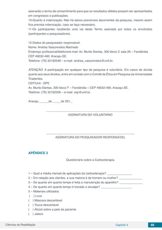 Ciências da Reabilitação Capítulo 5 46
assinarão o termo de consentimento para que os resultados obtidos possam ser apresentados
em congressos e publicações.
10-Quanto à indenização: Não há danos previsíveis decorrentes da pesquisa, mesmo assim
fica prevista indenização, caso se faça necessário.
11-Os participantes receberão uma via deste Termo assinada por todos os envolvidos
(participantes e pesquisadores).
12-Dados do pesquisador responsável:
Nome: Andréa Vasconcelos Machado
Endereço profissional/telefone/e-mail: Av. Murilo Dantas, 300 bloco C sala 26 – Farolândia
CEP 49032-490, Aracaju-SE.
Telefone: (79) 32182048 – e-mail: andrea_vasconcelos@unit.br.
ATENÇÃO: A participação em qualquer tipo de pesquisa é voluntária. Em casos de dúvida
quanto aos seus direitos, entre em contato com o Comitê de Ética em Pesquisa da Universidade
Tiradentes.
CEP/Unit - DPE
Av. Murilo Dantas, 300 bloco F – Farolândia – CEP 49032-490, Aracaju-SE.
Telefone: (79) 32182206 – e-mail: cep@unit.br.
Aracaju, _____de _____de 201_.
_____________________________________________________
ASSINATURA DO VOLUNTÁRIO
_____________________________________________________
ASSINATURA DO PESQUISADOR RESPONSÁVEL
APÊNDICE 2
Questionário sobre a Carboxiterapia
1 – Qual a média mensal de aplicações da carboxiterapia? _______________
2 – Em relação aos clientes, a sua maioria é de homem ou mulher? ______________
3 – De quanto em quanto tempo é feita a manutenção do aparelho? ______________
4 – De quanto em quanto tempo é trocado o escalpe? ___________________
5 – Materiais utilizados:
( ) Luva
( ) Máscara descartável
( ) Touca descartável
( ) Álcool sobre a pele da paciente
( ) Jaleco
 