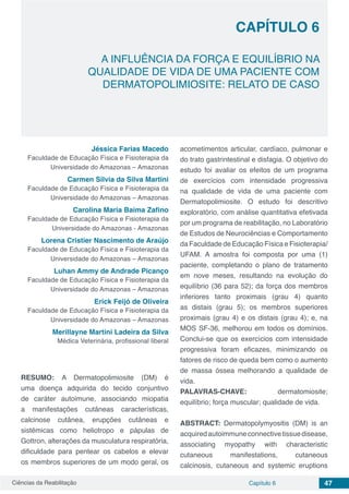 Ciências da Reabilitação Capítulo 6 47
A INFLUÊNCIA DA FORÇA E EQUILÍBRIO NA
QUALIDADE DE VIDA DE UMA PACIENTE COM
DERMATOPOLIMIOSITE: RELATO DE CASO
CAPÍTULO 6
Jéssica Farias Macedo
Faculdade de Educação Física e Fisioterapia da
Universidade do Amazonas – Amazonas
Carmen Silvia da Silva Martini
Faculdade de Educação Física e Fisioterapia da
Universidade do Amazonas – Amazonas
Carolina Maria Baima Zafino
Faculdade de Educação Física e Fisioterapia da
Universidade do Amazonas - Amazonas
Lorena Cristier Nascimento de Araújo
Faculdade de Educação Física e Fisioterapia da
Universidade do Amazonas – Amazonas
Luhan Ammy de Andrade Picanço
Faculdade de Educação Física e Fisioterapia da
Universidade do Amazonas – Amazonas
Erick Feijó de Oliveira
Faculdade de Educação Física e Fisioterapia da
Universidade do Amazonas – Amazonas
Merillayne Martini Ladeira da Silva
Médica Veterinária, profissional liberal
RESUMO: A Dermatopolimiosite (DM) é
uma doença adquirida do tecido conjuntivo
de caráter autoimune, associando miopatia
a manifestações cutâneas características,
calcinose cutânea, erupções cutâneas e
sistêmicas como heliotropo e pápulas de
Gottron, alterações da musculatura respiratória,
dificuldade para pentear os cabelos e elevar
os membros superiores de um modo geral, os
acometimentos articular, cardíaco, pulmonar e
do trato gastrintestinal e disfagia. O objetivo do
estudo foi avaliar os efeitos de um programa
de exercícios com intensidade progressiva
na qualidade de vida de uma paciente com
Dermatopolimiosite. O estudo foi descritivo
exploratório, com análise quantitativa efetivada
por um programa de reabilitação, no Laboratório
de Estudos de Neurociências e Comportamento
da Faculdade de Educação Física e Fisioterapia/
UFAM. A amostra foi composta por uma (1)
paciente, completando o plano de tratamento
em nove meses, resultando na evolução do
equilíbrio (36 para 52); da força dos membros
inferiores tanto proximais (grau 4) quanto
as distais (grau 5); os membros superiores
proximais (grau 4) e os distais (grau 4); e, na
MOS SF-36, melhorou em todos os domínios.
Conclui-se que os exercícios com intensidade
progressiva foram eficazes, minimizando os
fatores de risco de queda bem como o aumento
de massa óssea melhorando a qualidade de
vida.
PALAVRAS-CHAVE: dermatomiosite;
equilíbrio; força muscular; qualidade de vida.
ABSTRACT: Dermatopolymyositis (DM) is an
acquiredautoimmuneconnectivetissuedisease,
associating myopathy with characteristic
cutaneous manifestations, cutaneous
calcinosis, cutaneous and systemic eruptions
 