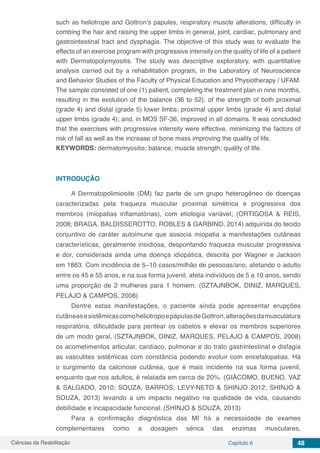 Ciências da Reabilitação Capítulo 6 48
such as heliotrope and Gottron’s papules, respiratory muscle alterations, difficulty in
combing the hair and raising the upper limbs in general, joint, cardiac, pulmonary and
gastrointestinal tract and dysphagia. The objective of this study was to evaluate the
effects of an exercise program with progressive intensity on the quality of life of a patient
with Dermatopolymyositis. The study was descriptive exploratory, with quantitative
analysis carried out by a rehabilitation program, in the Laboratory of Neuroscience
and Behavior Studies of the Faculty of Physical Education and Physiotherapy / UFAM.
The sample consisted of one (1) patient, completing the treatment plan in nine months,
resulting in the evolution of the balance (36 to 52); of the strength of both proximal
(grade 4) and distal (grade 5) lower limbs; proximal upper limbs (grade 4) and distal
upper limbs (grade 4); and, in MOS SF-36, improved in all domains. It was concluded
that the exercises with progressive intensity were effective, minimizing the factors of
risk of fall as well as the increase of bone mass improving the quality of life.
KEYWORDS: dermatomyositis; balance; muscle strength; quality of life.
INTRODUÇÃO
A Dermatopolimiosite (DM) faz parte de um grupo heterogêneo de doenças
caracterizadas pela fraqueza muscular proximal simétrica e progressiva dos
membros (miopatias inflamatórias), com etiologia variável; (ORTIGOSA & REIS,
2008; BRAGA, BALDISSEROTTO, ROBLES & GARBINO, 2014) adquirida do tecido
conjuntivo de caráter autoimune que associa miopatia a manifestações cutâneas
características, geralmente insidiosa, despontando fraqueza muscular progressiva
e dor, considerada ainda uma doença idiopática, descrita por Wagner e Jackson
em 1863. Com incidência de 5–10 casos/milhão de pessoas/ano, afetando o adulto
entre os 45 e 55 anos, e na sua forma juvenil, afeta indivíduos de 5 a 10 anos, sendo
uma proporção de 2 mulheres para 1 homem. (SZTAJNBOK, DINIZ, MARQUES,
PELAJO & CAMPOS, 2008)
Dentre estas manifestações, o paciente ainda pode apresentar erupções
cutâneasesistêmicascomoheliotropoepápulasdeGottron,alteraçõesdamusculatura
respiratória, dificuldade para pentear os cabelos e elevar os membros superiores
de um modo geral, (SZTAJNBOK, DINIZ, MARQUES, PELAJO & CAMPOS, 2008)
os acometimentos articular, cardíaco, pulmonar e do trato gastrintestinal e disfagia
as vasculites sistêmicas com constância podendo evoluir com encefalopatias. Há
o surgimento da calcinose cutânea, que é mais incidente na sua forma juvenil,
enquanto que nos adultos, é relatada em cerca de 20%. (GIÁCOMO, BUENO, VAZ
& SALGADO, 2010; SOUZA, BARROS, LEVY-NETO & SHINJO 2012; SHINJO &
SOUZA, 2013) levando a um impacto negativo na qualidade de vida, causando
debilidade e incapacidade funcional. (SHINJO & SOUZA, 2013)
Para a confirmação diagnóstica das MI há a necessidade de exames
complementares como a dosagem sérica das enzimas musculares,
 