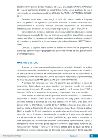 Ciências da Reabilitação Capítulo 6 49
eletroneuromiografia e biópsia muscular (BRAGA, BALDISSEROTTO & GARBINO,
2014), pois quanto mais precoce for o diagnóstico melhor será a qualidade de vida e
menor serão as sequelas secundárias. (SOUZA, BARROS, LEVY-NETO & SHINJO,
2012)
Sequelas estas que podem surgir a partir de quedas devido a fraqueza
muscular, podendo ser agravadas por fraturas em casos de osteoporose associada,
comprometendo o equilíbrio postural, tornando insuficientes os mecanismos
osteoarticulares envolvidos na manutenção da postura. (HAUSER et al., 2013)
Sendo assim, no método, é essencial uma mensuração mais objetiva dos fatores
relacionados à qualidade de vida, por meio de questionários específicos, os quais
podem assoalhar os campos mais influenciados por assinalada síndrome, avaliando
e/ou analisando a efetividade de uma intervenção e da reabilitação. (SANTOS et al.,
2006)
Contudo, o objetivo deste estudo foi avaliar os efeitos de um programa de
exercícios com intensidade progressiva na qualidade de vida de uma paciente com
Dermatopolimiosite.
MATERIAL E MÉTODO
Trata-se de um estudo descritivo de caráter exploratório, baseado na análise
quantitativaefetivadapormeiodeumprogramadereabilitação,realizadonoLaboratório
de Estudos de Neurociências e Comportamento da Faculdade de Educação Física e
Fisioterapia/UFAM, aprovado pelo Comitê de Ética em Pesquisa (CEP) Universidade
Federal do Amazonas/UFAM, com o CAAE 31075814.0.0000.5020.
A amostra foi composta por uma (1) paciente que completou o plano de
tratamento, desenvolvido em duas sessões por semana, sendo 45 minutos
cada sessão, totalizando 45 sessões, em um período de 9 meses (maio/2015 a
fevereiro/2016), após assinatura do termo de consentimento livre e esclarecido.
Para avaliar a funcionalidade da paciente antes e ao término do tratamento,
recorremos a escalas como: Escala de Equilíbrio de Berg (EEB), avaliando o
equilíbrio estático e dinâmico do indivíduo baseada em 14 itens, onde cada item
possui cinco (5) alternativas, variando de 0 a 4 pontos comuns do dia-a-dia como o
controle postural, totalizando 56 pontos, (Miyamoto, Junior, Berg, Ramos & Natour,
2004) a escala de Oxford, constituída de parâmetros de 0 a 5 no grau de força
muscular, sendo 0 ausência de contração muscular e 5 força muscular normal;
e o Questionário de Estado de Saúde (MOS-SF-36), que avalia a qualidade de
vida, composto por 36 itens que envolvem componentes físico e mental, sendo o
componente físico acrescido pelos seguintes domínios: capacidade funcional (10
itens), aspectos físicos (4 itens), dor (2 itens) e estado geral de saúde (5 itens); o
componente mental compreendido de domínios como vitalidade (4 itens), aspectos
 