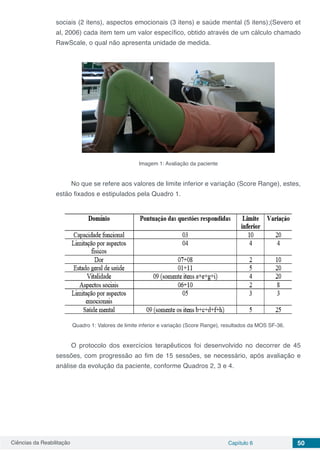 Ciências da Reabilitação Capítulo 6 50
sociais (2 itens), aspectos emocionais (3 itens) e saúde mental (5 itens);(Severo et
al, 2006) cada item tem um valor específico, obtido através de um cálculo chamado
RawScale, o qual não apresenta unidade de medida.
Imagem 1: Avaliação da paciente
No que se refere aos valores de limite inferior e variação (Score Range), estes,
estão fixados e estipulados pela Quadro 1.
Quadro 1: Valores de limite inferior e variação (Score Range), resultados da MOS SF-36.
O protocolo dos exercícios terapêuticos foi desenvolvido no decorrer de 45
sessões, com progressão ao fim de 15 sessões, se necessário, após avaliação e
análise da evolução da paciente, conforme Quadros 2, 3 e 4.
 