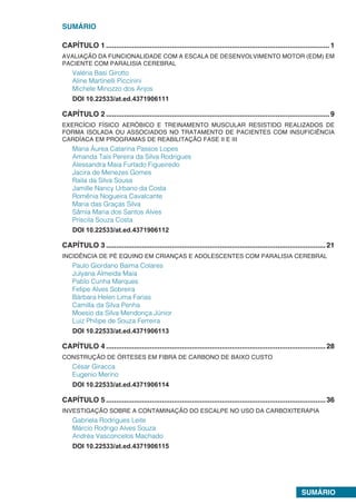 SUMÁRIO
SUMÁRIO
CAPÍTULO 1.................................................................................................................1
AVALIAÇÃO DA FUNCIONALIDADE COM A ESCALA DE DESENVOLVIMENTO MOTOR (EDM) EM
PACIENTE COM PARALISIA CEREBRAL
Valéria Basi Girotto
Aline Martinelli Piccinini
Michele Minozzo dos Anjos
DOI 10.22533/at.ed.4371906111
CAPÍTULO 2.................................................................................................................9
EXERCÍCIO FÍSICO AERÓBICO E TREINAMENTO MUSCULAR RESISTIDO REALIZADOS DE
FORMA ISOLADA OU ASSOCIADOS NO TRATAMENTO DE PACIENTES COM INSUFICIÊNCIA
CARDÍACA EM PROGRAMAS DE REABILITAÇÃO FASE II E III
Maria Áurea Catarina Passos Lopes
Amanda Taís Pereira da Silva Rodrigues
Alessandra Maia Furtado Figueiredo
Jacira de Menezes Gomes
Raila da Silva Sousa
Jamille Nancy Urbano da Costa
Romênia Nogueira Cavalcante
Maria das Graças Silva
Sâmia Maria dos Santos Alves
Priscila Souza Costa
DOI 10.22533/at.ed.4371906112
CAPÍTULO 3...............................................................................................................21
INCIDÊNCIA DE PÉ EQUINO EM CRIANÇAS E ADOLESCENTES COM PARALISIA CEREBRAL
Paulo Giordano Baima Colares
Julyana Almeida Maia
Pablo Cunha Marques
Felipe Alves Sobreira
Bárbara Helen Lima Farias
Camilla da Silva Penha
Moesio da Silva Mendonça Júnior
Luiz Philipe de Souza Ferreira
DOI 10.22533/at.ed.4371906113
CAPÍTULO 4...............................................................................................................28
CONSTRUÇÃO DE ÓRTESES EM FIBRA DE CARBONO DE BAIXO CUSTO
César Giracca
Eugenio Merino
DOI 10.22533/at.ed.4371906114
CAPÍTULO 5...............................................................................................................36
INVESTIGAÇÃO SOBRE A CONTAMINAÇÃO DO ESCALPE NO USO DA CARBOXITERAPIA
Gabriela Rodrigues Leite
Márcio Rodrigo Alves Souza
Andréa Vasconcelos Machado
DOI 10.22533/at.ed.4371906115
 