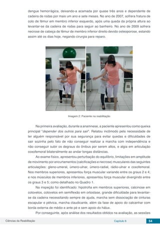 Ciências da Reabilitação Capítulo 6 54
dengue hemorrágica, deixando-a acamada por quase três anos e dependente de
cadeira de rodas por mais um ano e sete meses. No ano de 2007, sofrera fratura de
colo de fêmur em membro inferior esquerdo, após uma queda da própria altura ao
levantar-se da cadeira de rodas para seguir ao banheiro. No ano de 2009 sofrera
necrose de cabeça de fêmur de membro inferior direito devido osteoporose, estando
assim até os dias hoje, negando cirurgia para reparo.
Imagem 2: Paciente na reabilitação
Na primeira avaliação, durante a anamnese, a paciente apresentou como queixa
principal “depender dos outros para sair”. Relatou incômodo pela necessidade de
ter alguém responsável por sua segurança para evitar quedas e dificuldades de
sair sozinha pelo fato de não conseguir realizar a marcha com independência e
não conseguir subir os degraus do ônibus por serem altos, e algia em articulação
coxofemoral bilateralmente ao andar longas distâncias.
Ao exame físico, apresentou perturbação do equilíbrio, limitações em amplitude
de movimento por encurtamentos (calcificações e necrose) musculares das seguintes
articulações: gleno-umeral, úmero-ulnar, úmero-radial, rádio-ulnar e coxofemoral.
Nos membros superiores, apresentou força muscular variando entre os graus 2 e 4;
e nos músculos de membros inferiores, apresentou força muscular divergindo entre
os graus 3 e 5; como detalhado no Quadro 1.
Na inspeção foi identificado: hipotrofia em membros superiores, calcinose em
cotovelos, cotovelos em semiflexão em ortostase, grande dificuldade para levantar-
se da cadeira necessitando sempre de ajuda, marcha sem dissociação de cinturas
escapular e pélvica, marcha claudicante, além da fase de apoio do calcanhar com
borda externa de médio e ante pé e sem apoio do hálux.
Por conseguinte, após análise dos resultados obtidos na avaliação, as sessões
 