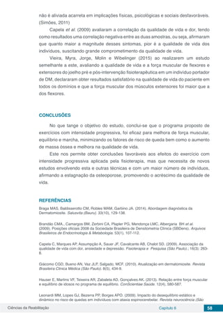 Ciências da Reabilitação Capítulo 6 58
não é aliviada acarreta em implicações físicas, psicológicas e sociais desfavoráveis.
(Simões, 2011)
Capela et al. (2009) avaliaram a correlação da qualidade de vida e dor, tendo
como resultados uma correlação negativa entre as duas amostras, ou seja, afirmaram
que quanto maior a magnitude desses sintomas, pior é a qualidade de vida dos
indivíduos, suscitando grande comprometimento da qualidade de vida.
Vieira, Myra, Jorge, Molin e Wibelinger (2015) ao realizarem um estudo
semelhante a este, avaliando a qualidade de vida e a força muscular de flexores e
extensores do joelho pré e pós-intervenção fisioterapêutica em um indivíduo portador
de DM, declararam obter resultados satisfatório na qualidade de vida do paciente em
todos os domínios e que a força muscular dos músculos extensores foi maior que a
dos flexores.
CONCLUSÕES
No que tange o objetivo do estudo, conclui-se que o programa proposto de
exercícios com intensidade progressiva, foi eficaz para melhora de força muscular,
equilíbrio e marcha, minimizando os fatores de risco de queda bem como o aumento
de massa óssea e melhora na qualidade de vida.
Este nos permite obter conclusões favoráveis aos efeitos do exercício com
intensidade progressiva aplicada pela fisioterapia, mas que necessita de novos
estudos envolvendo esta e outras técnicas e com um maior número de indivíduos,
afirmando a estagnação da osteoporose, promovendo o acréscimo da qualidade de
vida.
REFERÊNCIAS
Braga MAS, Baldisserotto CM, Robles MAM, Garbino JA. (2014). Abordagem diagnóstica da
Dermatomiosite. Salusvita (Bauru). 33(10), 129-138.
Brandão CMA., Camargos BM, Zerbini CA, Plapler PG, Mendonça LMC, Albergaria BH et al.
(2009). Posições oficiais 2008 da Sociedade Brasileira de Densitometria Clínica (SBDens). Arquivos
Brasileiros de Endocrinologia & Metabologia. 53(1), 107-112.
Capela C, Marques AP, Assumpção A, Sauer JF, Cavalcante AB, Chalot SD. (2009). Associação da
qualidade de vida com dor, ansiedade e depressão. Fisioterapia e Pesquisa (São Paulo).; 16(3): 263-
8.
Giácomo CGD, Bueno AN, Vaz JLP, Salgado, MCF. (2010). Atualização em dermatomiosite. Revista
Brasileira Clinica Médica (São Paulo). 8(5), 434-9.
Hauser E, Martins VF, Teixeira AR, Zabaleta AD, Gonçalves AK. (2013). Relação entre força muscular
e equilíbrio de idosos no programa de equilíbrio. ConScientiae Saúde. 12(4), 580-587.
Leonardi MM, Lopes GJ, Bezerra PP, Borges APO. (2009). Impacto do desequilíbrio estático e
dinâmico no risco de quedas em indivíduos com ataxia espinocerebelar. Revista neurociência (São
 