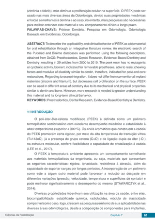 Ciências da Reabilitação Capítulo 7 61
(zircônia e titânio), mas diminue a proliferação celular na superfície. O PEEK pode ser
usado nas mais diversas áreas da Odontologia, devido suas propriedades mecânicas
e físicas semelhantes à dentina e ao osso, no entanto, mais pesquisas são necessárias
para melhor entender este material e seu comportamento clínico a longo prazo.
PALAVRAS-CHAVE: Prótese Dentária, Pesquisa em Odontologia, Odontologia
Baseada em Evidências, Odontologia.
ABSTRACT: To describe the applicability and clinical behavior of PEEK as a biomaterial
for oral rehabilitation through an integrative literature review. An electronic search of
the Pubmed and Bireme databases was performed using the following descriptors,
obtained from DeCS: Prosthodontics, Dental Research, Evidence-Based Dentistry and
Dentistry; resulting in 29 articles from 2000 to 2019. The peek resin has no mutagenic
or cytotoxic activity, bioinert, indicated for removable prostheses, able to resist chewing
forces and modulus of elasticity similar to dentin, therefore, indicated for post and core
restorations. Regarding to osseointegration, it does not differ from conventional implant
materials (zirconia and titanium), but decreases cell proliferation on the surface. PEEK
can be used in different areas of dentistry due to its mechanical and physical properties
similar to dentin and bone. However, more research is needed to greater understanding
this material and its long-term clinical behavior.
KEYWORDS: Prosthodontics, Dental Research, Evidence-Based Dentistry e Dentistry.
1 | 	INTRODUÇÃO
O poli-éter-éter-cetona modificado (PEEK) é definido como um polímero
termoplástico semicristalino com excelente desempenho mecânico e estabilidade à
altas temperaturas (superior a 300°C). Os anéis aromáticos que constituem a cadeia
do PEEK promovem certa rigidez, por meio da alta temperatura de transição vítrea
(T=143oC), já a presença do grupo cetona (C=O) e da ligação dupla do éter (-O-)
na estrutura molecular, confere flexibilidade e capacidade de cristalização à cadeia
(LEE et al., 2017).
O PEEK à temperatura ambiente apresenta um comportamento semelhante
aos materiais termoplásticos da engenharia, ou seja, materiais que apresentam
as seguintes características: rigidez, tenacidade, resistência à abrasão, além da
capacidade de suportar cargas por longos períodos. A incorporação de um polímero
como este a algum outro material pode favorecer a redução ao desgaste em
diferentes variações (pressão, velocidade, temperatura e superfícies de contato) e
pode melhorar significativamente o desempenho do mesmo (STAWARCZYK et al.,
2014).
Diversas propriedades incentivam sua utilização na área da saúde, entre elas,
biocompatibilidade, estabilidade química, radiolucidez, módulo de elasticidade
compatível com o osso, logo, crescem as pesquisas em torno de sua aplicabilidade nas
diversas áreas odontológicas, desde a composição de componentes para implantes,
 