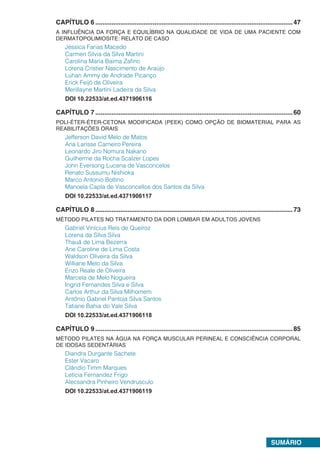 SUMÁRIO
CAPÍTULO 6...............................................................................................................47
A INFLUÊNCIA DA FORÇA E EQUILÍBRIO NA QUALIDADE DE VIDA DE UMA PACIENTE COM
DERMATOPOLIMIOSITE: RELATO DE CASO
Jéssica Farias Macedo
Carmen Silvia da Silva Martini
Carolina Maria Baima Zafino
Lorena Cristier Nascimento de Araújo
Luhan Ammy de Andrade Picanço
Erick Feijó de Oliveira
Merillayne Martini Ladeira da Silva
DOI 10.22533/at.ed.4371906116
CAPÍTULO 7...............................................................................................................60
POLI-ÉTER-ÉTER-CETONA MODIFICADA (PEEK) COMO OPÇÃO DE BIOMATERIAL PARA AS
REABILITAÇÕES ORAIS
Jefferson David Melo de Matos
Ana Larisse Carneiro Pereira
Leonardo Jiro Nomura Nakano
Guilherme da Rocha Scalzer Lopes
John Eversong Lucena de Vasconcelos
Renato Sussumu Nishioka
Marco Antonio Bottino
Manoela Capla de Vasconcellos dos Santos da Silva
DOI 10.22533/at.ed.4371906117
CAPÍTULO 8...............................................................................................................73
MÉTODO PILATES NO TRATAMENTO DA DOR LOMBAR EM ADULTOS JOVENS
Gabriel Vinícius Reis de Queiroz
Lorena da Silva Silva
Thauã de Lima Bezerra
Ane Caroline de Lima Costa
Waldson Oliveira da Silva
Williane Melo da Silva
Enzo Reale de Oliveira
Marcela de Melo Nogueira
Ingrid Fernandes Silva e Silva
Carlos Arthur da Silva Milhomem
Antônio Gabriel Pantoja Silva Santos
Tatiane Bahia do Vale Silva
DOI 10.22533/at.ed.4371906118
CAPÍTULO 9...............................................................................................................85
MÉTODO PILATES NA ÁGUA NA FORÇA MUSCULAR PERINEAL E CONSCIÊNCIA CORPORAL
DE IDOSAS SEDENTÁRIAS
Diandra Durgante Sachete
Ester Vacaro
Clândio Timm Marques
Letícia Fernandez Frigo
Alecsandra Pinheiro Vendrusculo
DOI 10.22533/at.ed.4371906119
 