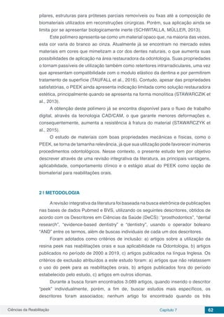Ciências da Reabilitação Capítulo 7 62
pilares, estruturas para próteses parciais removíveis ou fixas até a composição de
biomateriais utilizados em reconstruções cirúrgicas. Porém, sua aplicação ainda se
limita por se apresentar biologicamente inerte (SCHWITALLA, MÜLLER, 2013).
Este polímero apresenta-se como um material opaco que, na maioria das vezes,
esta cor varia do branco ao cinza. Atualmente já se encontram no mercado estes
materiais em cores que mimetizam a cor dos dentes naturais, o que aumenta suas
possibilidades de aplicação na área restauradora da odontologia. Suas propriedades
o tornam passíveis de utilização também como retentores intrarradiculares, uma vez
que apresentam compatibilidade com o modulo elástico da dentina e por permitirem
tratamento de superfície (TAUFALL et al., 2016). Contudo, apesar das propriedades
satisfatórias, o PEEK ainda apresenta indicação limitada como solução restauradora
estética, principalmente quando se apresenta na forma monolítica (STAWARCZIK et
al., 2013).
A obtenção deste polímero já se encontra disponível para o fluxo de trabalho
digital, através da tecnologia CAD/CAM, o que garante menores deformações e,
consequentemente, aumenta a resistência à fratura do material (STAWARCZYK et
al., 2015).
O estudo de materiais com boas propriedades mecânicas e físicas, como o
PEEK, se torna de tamanha relevância, já que sua utilização pode favorecer inúmeros
procedimentos odontológicos. Nesse contexto, o presente estudo tem por objetivo
descrever através de uma revisão integrativa da literatura, as principais vantagens,
aplicabilidade, comportamento clínico e o estágio atual do PEEK como opção de
biomaterial para reabilitações orais.
2 | 	METODOLOGIA
Arevisão integrativa da literatura foi baseada na busca eletrônica de publicações
nas bases de dados Pubmed e BVS, utilizando os seguintes descritores, obtidos de
acordo com os Descritores em Ciências da Saúde (DeCS): “prosthodontics”, “dental
research”, “evidence-based dentistry” e “dentistry”, usando o operador boleano
“AND” entre os termos, além de buscas individuais de cada um dos descritores.
Foram adotados como critérios de inclusão: a) artigos sobre a utilização da
resina peek nas reabilitações orais e sua aplicabilidade na Odontologia, b) artigos
publicados no período de 2000 a 2019, c) artigos publicados na língua Inglesa. Os
critérios de exclusão atribuídos a este estudo foram: a) artigos que não relatassem
o uso do peek para as reabilitações orais, b) artigos publicados fora do período
estabelecido pelo estudo, c) artigos em outros idiomas.
Durante a busca foram encontrados 3.089 artigos, quando inserido o descritor
“peek” individualmente, porém, a fim de, buscar estudos mais específicos, os
descritores foram associados; nenhum artigo foi encontrado quando os três
 