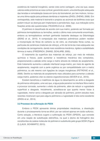 Ciências da Reabilitação Capítulo 7 64
existência de material inorgânico, sendo visto como vantagem, uma vez que, esses
valores estão próximos ao osso cortical, garantindo assim, uma distribuição adequada
das tensões e remodelação óssea em torno do biomaterial, por tais motivos, tornou-
se uma ótima opção para próteses dentárias e implantes (ZHOU, ZHENG, 2008). Em
contrapartida, este material é bioinerte e propicio ao acúmulo de biofilmes orais que
podem induzir as doenças peri-implantares e periodontais, logo, sua indicação como
fixações ainda são questionadas (TEUGHELS et al., 2006).
O polímero é classificado de acordo com sua matriz, podendo ser formada por
polímeros termoplásticos ou termofixo, sendo o último mais comumente encontrado,
embora os termoplásticos venham ganhando bastante destaque na Odontologia
(DENG et al., 2015). A composição dos materiais poliméricos podem receber
a incorporação de fibras de carbono ou de vidro, as chamadas fibras curtas, ou
partículas de cerâmicas (materiais de reforço), a fim de torná-las mais adequada nas
condições de carregamento, dando mais resistência mecânica, rigidez e estabilidade
térmica à matriz (FRIEDRICH, ZHANG, SCHLARB, 2005).
O tratamento da superfície dos materiais de reforço, por meio de métodos
químicos e físicos, pode aumentar a resistência mecânica dos compósitos,
proporcionando a adesão entre carga e matriz através do método de acoplamento.
Este tratamento aumenta a adesão interfacial carga-matriz, por meio do agente de
acoplamento, reagindo com a parte orgânica ou por compatibilidade com a matriz
polimérica, ou até mesmo com ligações às cargas inorgânicas (PETROVIC et al.,
2006). Dentre os materiais de acoplamento mais utilizados para aumentar a adesão
carga-matriz, podemos citar os silanos organofuncionais (SEVER et al., 2012).
Existem benefícios e malefícios da água no desempenho ao atrito e desgaste
de polímeros reforçados, uma vez que, a água pode penetrar na interface fibra-matriz
e provocar corrosão, aumentar o efeito de polimento, além de reduzir a rugosidade
superficial e desgaste. Inicialmente, acreditava-se que quanto menor fosse à
rugosidade, menor seria o desgaste por abrasão do polímero, porém estudos mais
recentes mostraram que para alguns polímeros a rugosidade é tida como excelente
(ZHOU et al., 2014).
3.2	Processo de sulfonação do PEEK
Embora o PEEK apresente ótimas propriedades mecânicas, a dissolução
durante o processamento torna-se difícil, por ser solúvel apenas em ácido sulfúrico.
Como solução, a literatura sugere a sulfonação do PEEK (SPEEK), que consiste
em uma reação de substituição eletrofílica, na qual o átomo de hidrogênio dos
constituintes da cadeia molecular do polímero é substituído pelo grupo SO3H (Figura
2) (LAUX, SCHWARTZ, 2013).
 