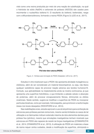 Ciências da Reabilitação Capítulo 7 66
visto como uma resina produzida por meio de uma reação de substituição, na qual
o hidróxido de sódio (NaOH) e carbonato de potássio (K2CO3) são usados para
movimentar o nucleofílico bisfenol A. O resultante do bisfenol, bisfenolato, reage
com o difluorobenzofenona, formando a resina PEEK (Figura 3) (LEE et al., 2017).
Figura. 3 - Síntese para formação do PEEK (Adaptado: LEE et al., 2017).
Estudos in vitro mostraram que o PEEK não apresenta atividade mutagênica ou
citotóxica, além de ser considerado um material biocompatível, ou seja, não libera
qualquer substância capaz de provocar reação adversa aos tecidos humanos19.
Contudo, sua aplicabilidade na implantodontia ainda se mostra controversa, já que
apresenta uma superfície hidrofóbica, o que limitando a adesão celular e absorção
de proteínas, além de provocar encapsulamento fibroso, diminuindo os efeitos
cicatriciais. Neste sentido, sugere-se modificar a superfície do PEEK ou incorporar
partículas bioativas, como por exemplo, hidroxiapatita, para promover a neoformação
óssea nos locais desejados (ROCHFORD et al., 2014).
Nas reabilitações orais, estudos aprovam o uso do tal polímero para confecção de
estruturas para próteses parciais removíveis, mesmo sendo limitados os casos de tal
utilização e os fabricantes indicam extensão máxima de dois elementos dentais para
prótese fixa (pôntico), mesmo que simulações mastigatórias tenham mostrado que
estruturas em PEEK são capazes de resistir às forças mastigatórias (STAWARCZYK
et al., 2014; STAWARCZYK et al., 2013). A utilização do PEEK em materiais a base
de resina requer certos cuidados, desde a modificação da superfície, otimizando a
 