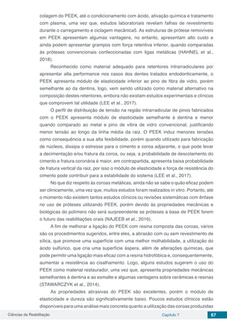Ciências da Reabilitação Capítulo 7 67
colagem do PEEK, até o condicionamento com ácido, ativação química e tratamento
com plasma, uma vez que, estudos laboratoriais revelam falhas de revestimento
durante o carregamento e ciclagem mecânica5. As estruturas de prótese removíveis
em PEEK apresentam algumas vantagens, no entanto, apresentam alto custo e
ainda podem apresentar grampos com força retentiva inferior, quando comparadas
às próteses convencionais confeccionadas com ligas metálicas (HAHNEL et al.,
2018).
Reconhecido como material adequado para retentores intrarradiculares por
apresentar alta performance nos casos dos dentes tratados endodonticamente, o
PEEK apresenta módulo de elasticidade inferior ao pino de fibra de vidro, porém
semelhante ao da dentina, logo, vem sendo utilizado como material alternativo na
composição destes retentores, embora não existam estudos experimentais e clínicos
que comprovem tal utilidade (LEE et al., 2017).
O perfil de distribuição de tensão na região intrarradicular de pinos fabricados
com o PEEK apresenta módulo de elasticidade semelhante à dentina e menor
quando comparado ao metal e pino de vibra de vidro convencional, justificando
menor tensão ao longo da linha média da raiz. O PEEK induz menores tensões
como consequência a sua alta fexibilidade, porém quando utilizado para fabricação
de núcleos, dissipa o estresse para o cimento e coroa adjacente, o que pode levar
a decimentação e/ou fratura da coroa, ou seja, a probabilidade de descolamento do
cimento e fratura coronária é maior, em contrapartida, apresenta baixa probabilidade
de fratura vertical da raiz, por isso o módulo de elasticidade e força de resistência do
cimento pode contribuir para a estabilidade do sistema (LEE et al., 2017).
No que diz respeito às coroas metálicas, ainda não se sabe o quão eficaz podem
ser clinicamente, uma vez que, muitos estudos foram realizados in vitro. Portanto, até
o momento não existem tantos estudos clínicos ou revisões sistemáticas com ênfase
no uso de próteses utilizando PEEK, porém devido às propriedades mecânicas e
biológicas do polímero não será surpreendente se próteses a base de PEEK forem
o futuro das reabilitações orais (NAJEEB et al., 2016).
A fim de melhorar a ligação do PEEK com resina composta das coroas, vários
são os procedimentos sugeridos, entre eles, a abrasão com ou sem revestimento de
sílica, que promove uma superfície com uma melhor molhabilidade, a utilização do
ácido sulfúrico, que cria uma superfície áspera, além de alterações químicas, que
pode permitir uma ligação mais eficaz com a resina hidrofóbica e, consequentemente,
aumentar a resistência ao cisalhamento. Logo, alguns estudos sugerem o uso do
PEEK como material restaurador, uma vez que, apresenta propriedades mecânicas
semelhantes à dentina e ao esmalte e algumas vantagens sobre cerâmicas e resinas
(STAWARCZYK et al., 2014).
As propriedades abrasivas do PEEK são excelentes, porém o módulo de
elasticidade e dureza são significativamente baixo. Poucos estudos clínicos estão
disponíveis para uma análise mais concreta quanto a utilização das coroas produzidas
 