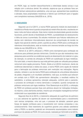 Ciências da Reabilitação Capítulo 7 68
em PEEK, logo, se mantém desconhecimento a efetividade destas coroas e sua
relação com a estrutura dental. No entendo, espera-se que as próteses fixas em
PEEK tenham sobrevivência satisfatória, uma vez que, apresentam boa resistência
à abrasão, boas propriedades mecânicas e fatores que contribuem para a ligação
com compósitos resinosos (NAJEEB et al., 2016).
4 | 	DISCUSSÃO
Segundo Lee et al (2017), a resina PEEK apresenta módulo de elasticidade e
resistência a flexão menor quando comparado ao metal e fibra de vidro, resultando em
baixo índice de fratura radicular. Este menor módulo de elasticidade garante tensões
favoráveis, porém devido à flexibilidade do PEEK, a probabilidade de deslocamento
e falha da coroa é aumentada. Os estudos mostraram que fraturas radiculares em
dentes com retentores intrarradiculares decorrem da concentração de tensão na
região mais apical do retentor, porém, quando se utiliza o PEEK para a confecção de
retentores intrarradiculares, este se mostra com menores tensões ao longo da linha
média da raiz (NAJEEB et al., 2016).
Hahnel et al (2017) utilizaram o PEEK como biomaterial para confecção de
estruturas para próteses parciais removíveis. Conclui-se que são necessárias mais
pesquisas para aumentar as evidências quanto ao desempenho do material e o grau
de retenção, no sentido da utilização do PEEK em substituição às ligas metálicas.
Por outro lado, o mesmo observou que este polímero pode ser utilizado para prótese
removível como opção provisória. Porém, Zoidis et al (2016) mostraram, diante de
evidências laboratoriais e relatos de casos, a resina PEEK como opção de material
para a fabricação de próteses removíveis sem restrições nas indicações. Alguns
estudos, retratam o uso da resina PEEK para confecção de uma prótese obturadora
do palato, chegando a um resultado satisfatório, visto que, os tecidos que estavam
em contato com o PEEK não apresentaram alterações, o resultado estético foi
satisfatório, a prótese apresentou retenção adequada, conforto para a paciente,
o processo de confecção é menos demorado e complexo, quando comparado às
próteses removíveis com ligas metálicas. Para Stawarczyk et al (2015), a utilização
do PEEK em próteses parciais fixas com pônticos devem ter indicações limitadas,
no máximo, a dois elementos dentais, mesmo que simulações mastigatórias tenham
evidenciado sua capacidade de resistência.
Segundo Keul et al (2014), o tratamento adequado de superfícies do polímero
e o uso adicional de agentes de devem ser recomendados para o revestimento
com resinas compostas, uma vez que, o processo de abrasão, parecem gerar
forças de ligação confiáveis para o revestimento com resinas compostas e seu
condicionamento. Este tratamento de superfície garante uma adesão satisfatória
entre o PEEK e a dentina, podendo ser clinicamente recomendados como método
promissor de adesão ao PEEK. Em outro estudo, realizado por Schmidlin et al (2010),
 