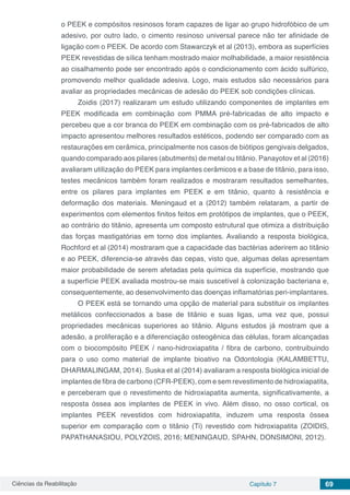 Ciências da Reabilitação Capítulo 7 69
o PEEK e compósitos resinosos foram capazes de ligar ao grupo hidrofóbico de um
adesivo, por outro lado, o cimento resinoso universal parece não ter afinidade de
ligação com o PEEK. De acordo com Stawarczyk et al (2013), embora as superfícies
PEEK revestidas de sílica tenham mostrado maior molhabilidade, a maior resistência
ao cisalhamento pode ser encontrado após o condicionamento com ácido sulfúrico,
promovendo melhor qualidade adesiva. Logo, mais estudos são necessários para
avaliar as propriedades mecânicas de adesão do PEEK sob condições clínicas.
Zoidis (2017) realizaram um estudo utilizando componentes de implantes em
PEEK modificada em combinação com PMMA pré-fabricadas de alto impacto e
percebeu que a cor branca do PEEK em combinação com os pré-fabricados de alto
impacto apresentou melhores resultados estéticos, podendo ser comparado com as
restaurações em cerâmica, principalmente nos casos de biótipos gengivais delgados,
quando comparado aos pilares (abutments) de metal ou titânio. Panayotov et al (2016)
avaliaram utilização do PEEK para implantes cerâmicos e a base de titânio, para isso,
testes mecânicos também foram realizados e mostraram resultados semelhantes,
entre os pilares para implantes em PEEK e em titânio, quanto à resistência e
deformação dos materiais. Meningaud et a (2012) também relataram, a partir de
experimentos com elementos finitos feitos em protótipos de implantes, que o PEEK,
ao contrário do titânio, apresenta um composto estrutural que otimiza a distribuição
das forças mastigatórias em torno dos implantes. Avaliando a resposta biológica,
Rochford et al (2014) mostraram que a capacidade das bactérias aderirem ao titânio
e ao PEEK, diferencia-se através das cepas, visto que, algumas delas apresentam
maior probabilidade de serem afetadas pela química da superfície, mostrando que
a superfície PEEK avaliada mostrou-se mais suscetível à colonização bacteriana e,
consequentemente, ao desenvolvimento das doenças inflamatórias peri-implantares.
O PEEK está se tornando uma opção de material para substituir os implantes
metálicos confeccionados a base de titânio e suas ligas, uma vez que, possui
propriedades mecânicas superiores ao titânio. Alguns estudos já mostram que a
adesão, a proliferação e a diferenciação osteogênica das células, foram alcançadas
com o biocompósito PEEK / nano-hidroxiapatita / fibra de carbono, contruibuindo
para o uso como material de implante bioativo na Odontologia (KALAMBETTU,
DHARMALINGAM, 2014). Suska et al (2014) avaliaram a resposta biológica inicial de
implantes de fibra de carbono (CFR-PEEK), com e sem revestimento de hidroxiapatita,
e perceberam que o revestimento de hidroxiapatita aumenta, significativamente, a
resposta óssea aos implantes de PEEK in vivo. Além disso, no osso cortical, os
implantes PEEK revestidos com hidroxiapatita, induzem uma resposta óssea
superior em comparação com o titânio (Ti) revestido com hidroxiapatita (ZOIDIS,
PAPATHANASIOU, POLYZOIS, 2016; MENINGAUD, SPAHN, DONSIMONI, 2012).
 
