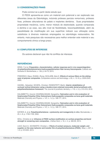 Ciências da Reabilitação Capítulo 7 70
5 | 	CONSIDERAÇÕES FINAIS
Pode concluir-se a partir deste estudo que:
O PEEK apresenta-se como um material com potencial a ser explorado nas
diferentes áreas da Odontologia, incluindo próteses parciais removíveis, próteses
fixas, próteses obturadoras do palato e implantes dentários. Suas propriedades
propriedade mecânica, como, menor módulo de elasticidade, quando comparada
à dentina e ao osso, seu alto nível de flexibilidade, biocompatibilidade, além da
passibilidade de modificação em sua superfície indicam sua utilização como
substitutos à diversos materiais empregados na odontologia restauradora. No
entanto, mais pesquisas são necessárias para melhor entender este material e seu
comportamento clínico a longo prazo.
6 | 	CONFLITOS DE INTERESSE
Os autores declaram que não há conflitos de interesse.
REFERÊNCIAS
DENG, Yi et al. Preparation, characterization, cellular response and in vivo osseointegration
of polyetheretherketone/nano-hydroxyapatite/carbon fiber ternary biocomposite. Colloids and
Surfaces B: Biointerfaces, v. 136, p. 64-73, 2015.
FRIEDRICH, Klaus; ZHANG, Zhong; SCHLARB, Alois K. Effects of various fillers on the sliding
wear of polymer composites. Composites science and technology, v. 65, n. 15-16, p. 2329-2343,
2005.
HAHNEL, Sebastian; SCHERL, Christian; ROSENTRITT, Martin. Interim rehabilitation of
occlusal vertical dimension using a double-crown-retained removable dental prosthesis with
polyetheretherketone framework. The Journal of prosthetic dentistry, v. 119, n. 3, p. 315-318, 2018.
KALAMBETTU, Aravind; DHARMALINGAM, Sangeetha. Fabrication and in vitro evaluation of
Sulphonated Polyether Ether Ketone/nano Hydroxyapatite composites as bone graft materials.
Materials Chemistry and Physics, v. 147, n. 1-2, p. 168-177, 2014.
KALAMBETTU, Aravind; DHARMALINGAM, Sangeetha. Fabrication and in vitro evaluation of
Sulphonated Polyether Ether Ketone/nano Hydroxyapatite composites as bone graft materials.
Materials Chemistry and Physics, v. 147, n. 1-2, p. 168-177, 2014.
KATZER, A. et al. Polyetheretherketone—cytotoxicity and mutagenicity in vitro. Biomaterials, v.
23, n. 8, p. 1749-1759, 2002.
KEUL, Christine et al. Influence of PEEK surface modification on surface properties and bond
strength to veneering resin composites. J Adhes Dent, v. 16, n. 4, p. 383-92, 2014.
LAUX, Kevin A.; SCHWARTZ, Christian J. Effects of contact pressure, molecular weight, and
supplier on the wear behavior and transfer film of polyetheretherketone (PEEK). Wear, v. 297, n.
1-2, p. 919-925, 2013.
 