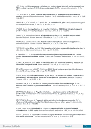 Ciências da Reabilitação Capítulo 7 71
LEE, Ki-Sun et al. Biomechanical evaluation of a tooth restored with high performance polymer
PEKK post-core system: A 3D finite element analysis. BioMed research international, v. 2017,
2017.
LEE, Woo‐Taek et al. Stress shielding and fatigue limits of poly‐ether‐ether‐ketone dental
implants. Journal of Biomedical Materials Research Part B: Applied Biomaterials, v. 100, n. 4, p. 1044-
1052, 2012.
MENINGAUD, J. P.; SPAHN, F.; DONSIMONI, J. M. After titanium, peek?. Revue de stomatologie et
de chirurgie maxillo-faciale, v. 113, n. 5, p. 407-410, 2012.
NAJEEB, Shariq et al. Applications of polyetheretherketone (PEEK) in oral implantology and
prosthodontics. Journal of prosthodontic research, v. 60, n. 1, p. 12-19, 2016.
PANAYOTOV, Ivan Vladislavov et al. Polyetheretherketone (PEEK) for medical applications.
Journal of Materials Science: Materials in Medicine, v. 27, n. 7, p. 118, 2016.
PANAYOTOV, Ivan Vladislavov et al. Polyetheretherketone (PEEK) for medical applications.
Journal of Materials Science: Materials in Medicine, v. 27, n. 7, p. 118, 2016.
PETROVIC, L. et al. Effect of βTCP filled polyetheretherketone on osteoblast cell proliferation in
vitro. Journal of biomedical science, v. 13, n. 1, p. 41-46, 2006.
ROCHFORD, E. T. J. et al. Bacterial adhesion to orthopaedic implant materials and a novel
oxygen plasma modified PEEK surface. Colloids and Surfaces B: Biointerfaces, v. 113, p. 213-222,
2014.
SCHMIDLIN, Patrick R. et al. Effect of different surface pre-treatments and luting materials on
shear bond strength to PEEK. dental materials, v. 26, n. 6, p. 553-559, 2010.
SCHWITALLA, Andreas; MÜLLER, Wolf-Dieter. PEEK dental implants: a review of the literature.
Journal of Oral Implantology, v. 39, n. 6, p. 743-749, 2013.
SEVER, Kutlay et al. Surface treatments of jute fabric: The influence of surface characteristics
on jute fabrics and mechanical properties of jute/polyester composites. Industrial Crops and
Products, v. 35, n. 1, p. 22-30, 2012.
STAWARCZYK, B. et al. Influence of plasma pretreatment on shear bond strength of self-
adhesive resin cements to polyetheretherketone. Clinical oral investigations, v. 18, n. 1, p. 163-170,
2014.
STAWARCZYK, Bogna et al. Polyetheretherketone—a suitable material for fixed dental
prostheses?. Journal of Biomedical Materials Research Part B: Applied Biomaterials, v. 101, n. 7, p.
1209-1216, 2013.
STAWARCZYK, Bogna et al. Three-unit reinforced polyetheretherketone composite FDPs:
influence of fabrication method on load-bearing capacity and failure types. Dental materials
journal, v. 34, n. 1, p. 7-12, 2015.
SUSKA, Felicia et al. Enhancement of CRF-PEEK osseointegration by plasma-sprayed
hydroxyapatite: a rabbit model. Journal of biomaterials applications, v. 29, n. 2, p. 234-242, 2014.
TAUFALL, Simon et al. Fracture load and failure types of different veneered polyetheretherketone
fixed dental prostheses. Clinical oral investigations, v. 20, n. 9, p. 2493-2500, 2016.
 
