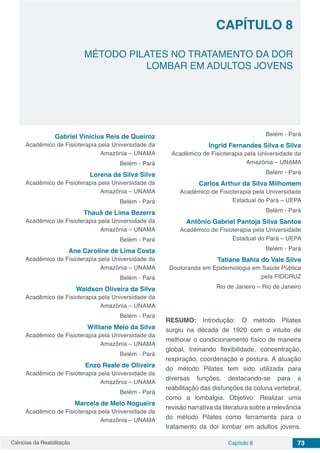 Ciências da Reabilitação Capítulo 8 73
MÉTODO PILATES NO TRATAMENTO DA DOR
LOMBAR EM ADULTOS JOVENS
CAPÍTULO 8
Gabriel Vinícius Reis de Queiroz
Acadêmico de Fisioterapia pela Universidade da
Amazônia – UNAMA
Belém - Pará
Lorena da Silva Silva
Acadêmico de Fisioterapia pela Universidade da
Amazônia – UNAMA
Belém - Pará
Thauã de Lima Bezerra
Acadêmico de Fisioterapia pela Universidade da
Amazônia – UNAMA
Belém - Pará
Ane Caroline de Lima Costa
Acadêmico de Fisioterapia pela Universidade da
Amazônia – UNAMA
Belém - Pará
Waldson Oliveira da Silva
Acadêmico de Fisioterapia pela Universidade da
Amazônia – UNAMA
Belém - Pará
Williane Melo da Silva
Acadêmico de Fisioterapia pela Universidade da
Amazônia – UNAMA
Belém - Pará
Enzo Reale de Oliveira
Acadêmico de Fisioterapia pela Universidade da
Amazônia – UNAMA
Belém - Pará
Marcela de Melo Nogueira
Acadêmico de Fisioterapia pela Universidade da
Amazônia – UNAMA
Belém - Pará
Ingrid Fernandes Silva e Silva
Acadêmico de Fisioterapia pela Universidade da
Amazônia – UNAMA
Belém - Pará
Carlos Arthur da Silva Milhomem
Acadêmico de Fisioterapia pela Universidade
Estadual do Pará – UEPA
Belém - Pará
Antônio Gabriel Pantoja Silva Santos
Acadêmico de Fisioterapia pela Universidade
Estadual do Pará – UEPA
Belém - Pará
Tatiane Bahia do Vale Silva
Doutoranda em Epidemiologia em Saúde Pública
pela FIOCRUZ
Rio de Janeiro – Rio de Janeiro
RESUMO:  Introdução: O método Pilates
surgiu na década de 1920 com o intuito de
melhorar o condicionamento físico de maneira
global, treinando flexibilidade, concentração,
respiração, coordenação e postura. A atuação
do método Pilates tem sido utilizada para
diversas funções, destacando-se para a
reabilitação das disfunções da coluna vertebral,
como a lombalgia. Objetivo: Realizar uma
revisão narrativa da literatura sobre a relevância
do método Pilates como ferramenta para o
tratamento da dor lombar em adultos jovens.
 