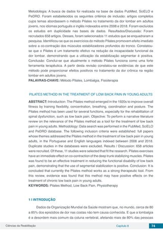 Ciências da Reabilitação Capítulo 8 74
Metodologia: A busca de dados foi realizada na base de dados PubMed, SciELO e
PeDRO. Foram estabelecidos os seguintes critérios de inclusão: artigos completos
cujos temas abordassem o método Pilates no tratamento da dor lombar em adultos
jovens, nos idiomas português e inglês indexados entre 2008 e 2018. Foram excluídos
os estudos em duplicidade nas bases de dados. Resultados/Discussão: Foram
recrutados 658 artigos. Desses, foram selecionados 11 estudos que se enquadraram a
pesquisa. Identificou-se que os exercícios do método Pilates promovem efeito imediato
sobre a co-contração dos músculos estabilizadores profundos do tronco. Constatou-
se que o Pilates é um tratamento efetivo na redução da incapacidade funcional da
dor lombar, demonstrando que a utilização da estabilização segmentar é positiva.
Conclusão: Conclui-se que atualmente o método Pilates funciona como uma forte
ferramenta terapêutica. A partir desta revisão constatou-se evidências de que este
método pode proporcionar efeitos positivos no tratamento da dor crônica na região
lombar em adultos jovens.
PALAVRAS-CHAVE: Método Pilates, Lombalgia, Fisioterapia
PILATES METHOD IN THE TREATMENT OF LOW BACK PAIN IN YOUNG ADULTS
ABSTRACT: Introduction: The Pilates method emerged in the 1920s to improve overall
fitness by training flexibility, concentration, breathing, coordination and posture. The
Pilates method has been used for several functions, especially for the rehabilitation of
spinal dysfunction, such as low back pain. Objective: To perform a narrative literature
review on the relevance of the Pilates method as a tool for the treatment of low back
pain in young adults. Methodology: Data search was performed in the PubMed, SciELO
and PeDRO database. The following inclusion criteria were established: full papers
whose themes addressed the Pilates method in the treatment of low back pain in young
adults, in the Portuguese and English languages ​​indexed between 2008 and 2018.
Duplicate studies in the databases were excluded. Results / Discussion: 658 articles
were recruited. Of these, 11 studies were selected that fit the research. Pilates exercises
have an immediate effect on co-contraction of the deep trunk stabilizing muscles. Pilates
was found to be an effective treatment in reducing the functional disability of low back
pain, demonstrating that the use of segmental stabilization is positive. Conclusion: It is
concluded that currently the Pilates method works as a strong therapeutic tool. From
this review, evidence was found that this method may have positive effects on the
treatment of chronic low back pain in young adults.
KEYWORDS: Pilates Method, Low Back Pain, Physiotherapy
1 | 	INTRODUÇÃO
Dados da Organização Mundial da Saúde mostram que, no mundo, cerca de 80
a 85% dos episódios de dor nas costas não tem causa conhecida. E que a lombalgia
é a desordem mais comum da coluna vertebral, afetando mais de 80% das pessoas
 