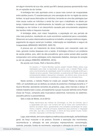 Ciências da Reabilitação Capítulo 8 75
em algum momento de sua vida, sendo que 90% dessas pessoas apresentarão mais
de um episódio de dor lombar.
A lombalgia tem sido apontada como a causa mais comum de incapacidade
entre adultos jovens. É caracterizada por uma sensação de dor na região da coluna
lombar, na qual causa disfunções ao indivíduo, tornando-se uma das patologias que
mais causa custos ao indivíduo e ainda faz com que o trabalhador se afaste por
tempo indeterminado ou definitivamente do trabalho por invalidez e incapacidade
lombalgia ou dor lombar é um desconforto causado pelo encurtamento adaptativo
dos tecidos moles e fraqueza muscular.
A lombalgia afeta, com maior frequência, a população em seu período de
vida mais produtivo, resultando em custo econômico substancial para a sociedade.
Observam-se custos relacionados à ausência no trabalho, encargos médicos e legais,
pagamento de seguro social por invalidez, indenização ao trabalhador e seguro de
incapacidade (BRINAGÓ; MACEDO, 2005:76).
A procura por um tratamento de dores lombares vem crescendo cada vez
mais, gerando muitas despesas com a saúde. A lombalgia crônica é um problema
de saúde pública, pois, além da alta prevalência, gera custos sociais altos quando
comparados com outras patologias como depressão diabetes, doenças do coração
ou dor de cabeça (RIBEIRO; MOREIRA, 2010).
De acordo com Costa, Roth e Noronha (2012):
Foi durante a 1ª Guerra Mundial, quando Joseph Huberts Pilates utilizou suas
habilidades para tratar os lesionados da guerra, que o método Pilates surdiu
como uma ferramenta de reabilitação, porém foi somente na década de 80 que o
método se tornou popular. Historicamente, os praticantes de Pilates eram quase
exclusivamente atletas e dançarinos, entretanto, nos últimos anos, tornou-se um
método bastante utilizado na reabilitação e também como atividade física.
Neste sentido, o método Pilates foi criado por Joseph Pilates na década de
1920, um autodidata que se dedicou ao estudo da anatomia e fisiologia durante a 1ª
Guerra Mundial, abordando conceitos de ginástica, yoga, artes marciais e dança. O
método trabalha todo o corpo, principalmente o grupo muscular definido como Power
(Casa de Força), composto pela musculatura abdominal, transverso do abdômen,
assoalho pélvico e paravertebrais.
Sob a visão de Marés, et al (2012):
Pilates denominava seu método de Contrologia, ou Arte do Controle, que é
a capacidade com que o ser humano tem de se mover com conhecimento e
domínio do próprio físico, apresentando uma completa coordenação do corpo,
mente e espírito, utilizando princípios específicos para promover a integração
entre eles, que são a concentração, o centro de força (power house), fluidez,
precisão, respiração e controle dos movimentos.
Logo, este método, tem como objetivo a melhora da coordenação, da flexibilidade
geral, da força muscular e da postura. Durante a execução dos movimentos,
recomenda-se a utilização de seis princípios imprescindíveis: concentração,
controle, precisão, fluidez do movimento, respiração e utilização do centro de força.
 