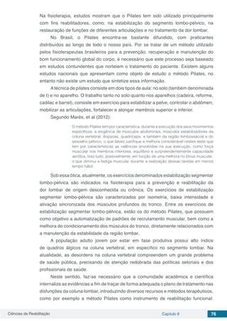 Ciências da Reabilitação Capítulo 8 76
Na fisioterapia, estudos mostram que o Pilates tem sido utilizado principalmente
com fins reabilitadores, como: na estabilização do segmento lombo-pélvico, na
restauração de funções de diferentes articulações e no tratamento da dor lombar.
No Brasil, o Pilates encontra-se bastante difundido, com praticantes
distribuídos ao longo de todo o nosso país. Por se tratar de um método utilizado
pelos fisioterapeutas brasileiros para a prevenção, recuperação e manutenção do
bom funcionamento global do corpo, é necessário que este processo seja baseado
em estudos contundentes que norteiem o tratamento do paciente. Existem alguns
estudos nacionais que apresentam como objeto de estudo o método Pilates, no
entanto não existe um estudo que sintetize essa informação.
Atécnica de pilates consiste em dois tipos de aula: no solo (também denominada
de t) e no aparelho. O trabalho tanto no solo quanto nos aparelhos (cadeira, reforme,
cadilac e barrel), consiste em exercício para estabilizar a pelve, controlar o abdômen,
mobilizar as articulações, fortalecer e alongar membros superior e inferior.
Segundo Marés, et al (2012):
O método Pilates tem por característica, durante a execução dos seus movimentos
específicos, a exigência de músculos abdominais, músculos estabilizadores da
coluna vertebral, iliopsoas, quadríceps, e também da região lombossacral e do
assoalho pélvico, o que talvez justifique a melhora considerável nestes teste que
tem por características as valências envolvidas na sua execução, como força
muscular nos membros inferiores, equilíbrio e surpreendentemente capacidade
aeróbia. Isso tudo, possivelmente, em função de uma melhora no tônus muscular,
o que diminui a fadiga muscular durante a realização dessas tarefas em menos
tempo hábil.
Sob essa ótica, atualmente, os exercícios denominados estabilização segmentar
lombo-pélvica são indicados na fisioterapia para a prevenção e reabilitação da
dor lombar de origem desconhecida ou crônica. Os exercícios de estabilização
segmentar lombo-pélvica são caracterizados por isometria, baixa intensidade e
ativação sincronizada dos músculos profundos do tronco. Entre os exercícios de
estabilização segmentar lombo-pélvica, estão os do método Pilates, que possuem
como objetivo a automatização de padrões de recrutamento muscular, bem como a
melhora do condicionamento dos músculos do tronco, diretamente relacionados com
a manutenção da estabilidade da região lombar.
A população adulto jovem por estar em fase produtiva possui alto índice
de quadros álgicos na coluna vertebral, em específico no segmento lombar. Na
atualidade, as desordens na coluna vertebral compreendem um grande problema
de saúde pública, precisando de atenção redobrada das políticas setoriais e dos
profissionais de saúde.
Neste sentido, faz-se necessário que a comunidade acadêmica e científica
internalize as evidências a fim de traçar de forma adequada o plano de tratamento nas
disfunções da coluna lombar, introduzindo diversos recursos e métodos terapêuticos,
como por exemplo a método Pilates como instrumento de reabilitação funcional.
 
