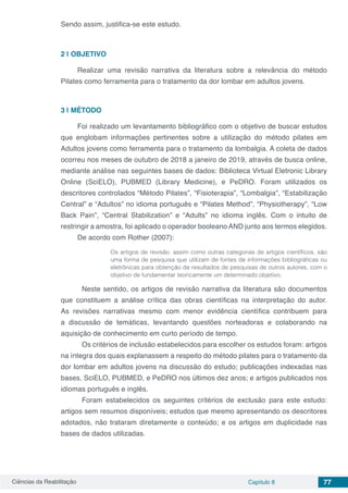 Ciências da Reabilitação Capítulo 8 77
Sendo assim, justifica-se este estudo.
2 | 	OBJETIVO
Realizar uma revisão narrativa da literatura sobre a relevância do método
Pilates como ferramenta para o tratamento da dor lombar em adultos jovens.
3 | 	MÉTODO
Foi realizado um levantamento bibliográfico com o objetivo de buscar estudos
que englobam informações pertinentes sobre a utilização do método pilates em
Adultos jovens como ferramenta para o tratamento da lombalgia. A coleta de dados
ocorreu nos meses de outubro de 2018 a janeiro de 2019, através de busca online,
mediante análise nas seguintes bases de dados: Biblioteca Virtual Eletronic Library
Online (SciELO), PUBMED (Library Medicine), e PeDRO. Foram utilizados os
descritores controlados “Método Pilates”, “Fisioterapia”, “Lombalgia”, “Estabilização
Central” e “Adultos” no idioma português e “Pilates Method”, “Physiotherapy”, “Low
Back Pain”, “Central Stabilization” e “Adults” no idioma inglês. Com o intuito de
restringir a amostra, foi aplicado o operador booleano AND junto aos termos elegidos.
De acordo com Rother (2007):
Os artigos de revisão, assim como outras categorias de artigos científicos, são
uma forma de pesquisa que utilizam de fontes de informações bibliográficas ou
eletrônicas para obtenção de resultados de pesquisas de outros autores, com o
objetivo de fundamentar teoricamente um determinado objetivo.
	 Neste sentido, os artigos de revisão narrativa da literatura são documentos
que constituem a análise crítica das obras científicas na interpretação do autor.
As revisões narrativas mesmo com menor evidência científica contribuem para
a discussão de temáticas, levantando questões norteadoras e colaborando na
aquisição de conhecimento em curto período de tempo.
	 Os critérios de inclusão estabelecidos para escolher os estudos foram: artigos
na íntegra dos quais explanassem a respeito do método pilates para o tratamento da
dor lombar em adultos jovens na discussão do estudo; publicações indexadas nas
bases, SciELO, PUBMED, e PeDRO nos últimos dez anos; e artigos publicados nos
idiomas português e inglês.
	 Foram estabelecidos os seguintes critérios de exclusão para este estudo:
artigos sem resumos disponíveis; estudos que mesmo apresentando os descritores
adotados, não trataram diretamente o conteúdo; e os artigos em duplicidade nas
bases de dados utilizadas.
 