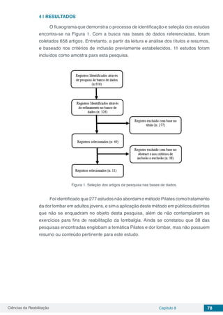 Ciências da Reabilitação Capítulo 8 78
4 | 	RESULTADOS	
O fluxograma que demonstra o processo de identificação e seleção dos estudos
encontra-se na Figura 1. Com a busca nas bases de dados referenciadas, foram
coletados 658 artigos. Entretanto, a partir da leitura e análise dos títulos e resumos,
e baseado nos critérios de inclusão previamente estabelecidos, 11 estudos foram
incluídos como amostra para esta pesquisa.
Figura 1. Seleção dos artigos de pesquisa nas bases de dados.
Foi identificado que 277 estudos não abordam o método Pilates como tratamento
da dor lombar em adultos jovens, e sim a aplicação deste método em públicos distintos
que não se enquadram no objeto desta pesquisa, além de não contemplarem os
exercícios para fins de reabilitação da lombalgia. Ainda se constatou que 38 das
pesquisas encontradas englobam a temática Pilates e dor lombar, mas não possuem
resumo ou conteúdo pertinente para este estudo.
 