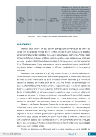Ciências da Reabilitação Capítulo 8 81
Eliks;
Stachawiak;
Praga.
2018 INGLATERRA
REVISÃO
SISTEMÁTICA
O Pilates é um sistema de exercícios
amplamente utilizado em pacientes com
lombalgia. As práticas baseadas nesse
método promoveram a restauração
da função dos músculos envolvidos
na estabilização lombopélvica, ou
seja, músculos transverso abdominal,
multífido, diafragma e assoalho pélvico.
Durante cada exercício, princípios
específicos deste método devem ser
seguidos para restaurar ou manter o
controle motor da coluna lombar e a
postura corporal adequada.
Quadro 1- Quadro sinóptico dos estudos selecionados para a amostra.
5 | 	DISCUSSÃO
Mendes et al. (2011), em seu estudo, participaram 23 indivíduos de ambos os
sexos com diagnóstico médico de dor lombar crônica. Foram realizadas 2 sessões
por semana totalizando 8 sessões mensais de estabilização segmentar. Antes e após
o tratamento foram feitas as análises estatísticas através da escala visual analógica
e o teste t studant. Dos 23 sujeitos da amostra, 3 permaneceram no mesmo nível de
dor e 20 relataram que houve a redução da mesma e concluíram que a estabilização
segmentar é eficaz pois houve melhora de 87% da dor dos indivíduos em apenas 4
semanas.
De acordo com Miyamoto et al. (2018), em seu estudo cujo método foi um ensaio
clínico randomizado e controlado, demonstrou pequenas a moderadas melhorias
de curto prazo na intensidade da dor e incapacidade em pacientes que receberam
tratamento baseado em Pilates, além de um Conselho (livreto) em comparação com
o aconselhamento sozinho. Adicionalmente, os pacientes que receberam tratamento
duas vezes por semana tiveram pequenas melhorias a curto prazo para a intensidade
da dor e incapacidade em comparação com os pacientes que receberam tratamento
uma vez por semana. No entanto, os pacientes que receberam tratamento três vezes
por semana não tiveram melhorias adicionais em comparação com os pacientes que
receberam tratamento uma vez e duas vezes por semana para a intensidade da dor.
No estudo de Pereira, Ferreira e Pereira (2010) doze jovens adultas com idade de
18-32 anos que apresentavam dor crônica foram submetidas a um questionário para
avaliar a interferência da lombalgia em suas funções. O tratamento de estabilização
segmentar foi realizado em grupo de doze pacientes, em duas sessões semanais,
45 minutos cada sessão. Os estímulos dados foram táteis e auditivos. Ao final das 6
semanas foram obtidos os seguintes resultados, o tratamento foi efetivo na redução
de dor e na incapacidade funcional da dor lombar, demonstrando que a estabilização
segmentar é um método eficaz.
Existe um consenso na literatura sobre o efeito imediato de uma sessão de
 