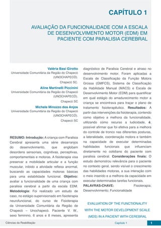 Ciências da Reabilitação Capítulo 1 1
AVALIAÇÃO DA FUNCIONALIDADE COM A ESCALA
DE DESENVOLVIMENTO MOTOR (EDM) EM
PACIENTE COM PARALISIA CEREBRAL
CAPÍTULO 1
Valéria Basi Girotto
Universidade Comunitária da Região do Chapecó
(UNOCHAPECÓ).
Chapecó SC.
Aline Martinelli Piccinini
Universidade Comunitária da Região do Chapecó
(UNOCHAPECÓ).
Chapecó SC
Michele Minozzo dos Anjos
Universidade Comunitária da Região do Chapecó
(UNOCHAPECÓ).
Chapecó SC
RESUMO: Introdução: A criança com Paralisia
Cerebral apresenta uma série desarranjos
do desenvolvimento, que englobam
desordens sensoriais, cognitivas, perceptivas,
comportamentais e motoras. A fisioterapia visa
preservar a mobilidade articular e a função
muscular, inibido a atividade reflexa anormal,
buscando as capacidades motoras básicas
para uma estabilidade funcional. Objetivo:
avaliar a funcionalidade de uma criança com
paralisia cerebral a partir da escala EDM.
Metodologia: Foi realizado um estudo de
caso, no estágio supervisionado em fisioterapia
neurofuncional, do curso de Fisioterapia
da Universidade Comunitária da Região de
Chapecó – Unochapecó. Paciente V. W.,
sexo feminino, 6 anos e 8 meses, apresenta
diagnóstico de Paralisia Cerebral e atraso no
desenvolvimento motor. Foram aplicadas a
Escala de Classificação da Função Motora
Grossa (GMFCS), Sistema de Classificação
da Habilidade Manual (MACS) e Escala de
Desenvolvimento Motor (EDM) para quantificar
em qual estágio do amadurecimento motor a
criança se encontrava para traçar o plano de
tratamento fisioterapêutico. Resultados: A
partir das intervenções da fisioterapia, contendo
como objetivo a melhora da funcionalidade,
utilizando como recurso a ludicidade, é,
possível afirmar que foi efetiva para a melhora
do controle de tronco nas diferentes posturas,
a lateralidade, coordenação motora e também
na capacidade de executar determinadas
habilidades funcionais que influenciam
diretamente no cotidiano do paciente com
paralisia cerebral. Considerações finais: O
estudo demonstrou relevância para o paciente
no contexto geral, sendo visível o crescimento
das habilidades motoras, a sua interação com
o meio inserido e a melhora da capacidade em
executar determinadas tarefas funcionais.
PALAVRAS-CHAVE: Fisioterapia;
Desenvolvimento; Funcionalidade
EVALUATION OF THE FUNCTIONALITY
WITH THE MOTOR DEVELOPMENT SCALE
(MDS) IN A PACIENT WITH CEREBRAL
 
