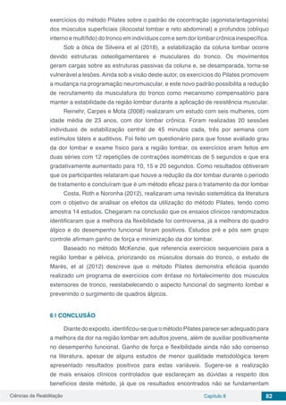 Ciências da Reabilitação Capítulo 8 82
exercícios do método Pilates sobre o padrão de cocontração (agonista/antagonista)
dos músculos superficiais (iliocostal lombar e reto abdominal) e profundos (oblíquo
interno e multífido) do tronco em indivíduos com e sem dor lombar crônica inespecífica.
Sob a ótica de Silveira et al (2018), a estabilização da coluna lombar ocorre
devido estruturas osteoligamentares e musculares do tronco. Os movimentos
geram cargas sobre as estruturas passivas da coluna e, se desamparada, torna-se
vulnerável a lesões. Ainda sob a visão deste autor, os exercícios do Pilates promovem
a mudança na programação neuromuscular, e este novo padrão possibilita a redução
de recrutamento da musculatura do tronco como mecanismo compensatório para
manter a estabilidade da região lombar durante a aplicação de resistência muscular.
Reinehr, Carpes e Mota (2008) realizaram um estudo com seis mulheres, com
idade média de 23 anos, com dor lombar crônica. Foram realizadas 20 sessões
individuais de estabilização central de 45 minutos cada, três por semana com
estímulos táteis e auditivos. Foi feito um questionário para que fosse avaliado grau
da dor lombar e exame físico para a região lombar, os exercícios eram feitos em
duas séries com 12 repetições de contrações isométricas de 5 segundos e que era
gradativamente aumentado para 10, 15 e 20 segundos. Como resultados obtiveram
que os participantes relataram que houve a redução da dor lombar durante o período
de tratamento e concluíram que é um método eficaz para o tratamento da dor lombar
Costa, Roth e Noronha (2012), realizaram uma revisão sistemática da literatura
com o objetivo de analisar os efeitos da utilização do método Pilates, tendo como
amostra 14 estudos. Chegaram na conclusão que os ensaios clínicos randomizados
identificaram que a melhora da flexibilidade foi controversa, já a melhora do quadro
álgico e do desempenho funcional foram positivos. Estudos pré e pós sem grupo
controle afirmam ganho de força e minimização da dor lombar.
Baseado no método McKenzie, que referencia exercícios sequenciais para a
região lombar e pélvica, priorizando os músculos dorsais do tronco, o estudo de
Marés, et al (2012) descreve que o método Pilates demonstra eficácia quando
realizado um programa de exercícios com ênfase no fortalecimento dos músculos
extensores de tronco, reestabelecendo o aspecto funcional do segmento lombar e
prevenindo o surgimento de quadros álgicos.
6 | 	CONCLUSÃO
Diante do exposto, identificou-se que o método Pilates parece ser adequado para
a melhora da dor na região lombar em adultos jovens, além de auxiliar positivamente
no desempenho funcional. Ganho de força e flexibilidade ainda não são consenso
na literatura, apesar de alguns estudos de menor qualidade metodológica terem
apresentado resultados positivos para estas variáveis. Sugere-se a realização
de mais ensaios clínicos controlados que esclareçam as dúvidas a respeito dos
benefícios deste método, já que os resultados encontrados não se fundamentam
 