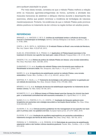 Ciências da Reabilitação Capítulo 8 83
para qualquer população ou grupo.
Por meio desta revisão, constatou-se que o método Pilates melhora a relação
entre os músculos agonistas-antagonistas do tronco, aumenta a atividade dos
músculos transverso do abdômen e oblíquos internos durante o desempenho dos
exercícios, efeitos que podem minimizar a incidência de lombalgias de natureza
mecânica/postural. Portanto, há evidências de que o método Pilates pode promove
efeitos positivos no tratamento da dor crônica na região lombar em adultos jovens.
REFERÊNCIAS
BRINAGÓ, J. U.; MACEDO, C. DE S. G. Análise da mobilidade lombar e influência da terapia
manual e cinesioterapia na lombalgia. Semina: Ciências Biológicas e da Saúde, Londrina, v. 26, n.
2, 75-82, 2005.
COSTA, L. M. R.; ROTH, A.; NORONHA, M. O método Pilates no Brasil: uma revisão de literatura.
Rev. Arq. Catarin. Med. 41(3):87-92, 2012;
ELIKS, M.; STACHOWIAK, M. Z.; PRAGA, K. Z. Application of Pilates-based exercises in the
treatment of chronic non specific low back pain: state of the art. Postgrad Med J. 95: 41-45, 2018;
ENGERS, P. B.; et al. Efeitos da prática do método Pilates em idosos: uma revisão sistemática.
Rev. Bras. Reumatol. 56(4): 352-365, 2016;
GUIMARAES, C. S.; et al. A prática do método Pilates como ferramenta para melhora da
flexibilidade na terceira idade. Rev. Ibirapuera, São Paulo, n. 14, p. 8-17, jul/dez, 2017;
MARÉS, G.; et al. A importância da estabilização central no método Pilates: uma revisão
sistemática. Fisioter. Mov., Curitiba, v. 25, n. 2, p. 445-451, abr/jun, 2012;
MARTINS, R. F.; SILVA, J. L. P. Tratamento da lombalgia e dor pélvica posterior na gestação por
um método de exercícios. Rev. Bras. Ginecol. Obstet. 27(5): 275-282, 2005;
MENDES, H. A. S.; et al. Avaliação da técnica de estabilização segmentar no tratamento da dor
lombar crônica. Ter. Man, 9(43):178-184, 2011;
MIYAMOTO, G. C.; et al. Different doses of Pilates-based exercise therapy for chronic low back
pain: a randomised controlled trial with economic evaluation. Br J Sports Med. 0:1-11, 2018;
NUNES, R. C. S.; PONTES, E. R. J. C.; COSTA, I. P. Avaliação do bloqueio epidural como
terapêutica em pacientes com ciatalgia secundária a herniação discal lombar. Rev. Bras. Ortop.
51(4):424-430, 2016;
OLIVEIRA, C. B.; et al. Clinical practice guidelines for the management of non-specific low back
pain in primary care: na updated overview. European Spine jornal, (27):2791-2803, 2018;
OLIVEIRA, R. P.; et al. Avaliação do equilíbrio espinopélvico em pacientes submetidos a
tratamento cirúrgico de hérnia de disco lombar. Rev. Bras. Ortop. 49(2): 189-193, 2014;
PEREIRA, N. T.; FERREIRA, L. A. B.; PEREIRA, W. M. Efetividade de exercícios de estabilização
segmentar sobre a dor lombar crônica mecânico-postural. Fisioter. Mov., Curitiba, v. 23, n. 4, 605-
614, 2010.
 
