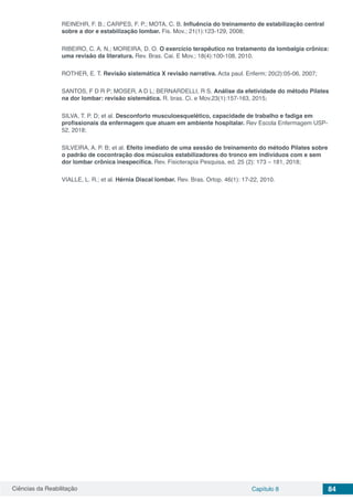 Ciências da Reabilitação Capítulo 8 84
REINEHR, F. B.; CARPES, F. P.; MOTA, C. B. Influência do treinamento de estabilização central
sobre a dor e estabilização lombar. Fis. Mov.; 21(1):123-129, 2008;
RIBEIRO, C. A. N.; MOREIRA, D. O. O exercício terapêutico no tratamento da lombalgia crônica:
uma revisão da literatura. Rev. Bras. Cai. E Mov.; 18(4):100-108, 2010.
ROTHER, E. T. Revisão sistemática X revisão narrativa. Acta paul. Enferm; 20(2):05-06, 2007;
SANTOS, F D R P; MOSER, A D L; BERNARDELLI, R S. Análise da efetividade do método Pilates
na dor lombar: revisão sistemática. R. bras. Ci. e Mov.23(1):157-163, 2015;
SILVA, T. P. D; et al. Desconforto musculoesquelético, capacidade de trabalho e fadiga em
profissionais da enfermagem que atuam em ambiente hospitalar. Rev Escola Enfermagem USP-
52, 2018;
SILVEIRA, A. P. B; et al. Efeito imediato de uma sessão de treinamento do método Pilates sobre
o padrão de cocontração dos músculos estabilizadores do tronco em indivíduos com e sem
dor lombar crônica inespecífica. Rev. Fisioterapia Pesquisa, ed. 25 (2): 173 – 181, 2018;
VIALLE, L. R.; et al. Hérnia Discal lombar. Rev. Bras. Ortop. 46(1): 17-22, 2010.
 