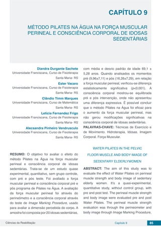 Ciências da Reabilitação Capítulo 9 85
MÉTODO PILATES NA ÁGUA NA FORÇA MUSCULAR
PERINEAL E CONSCIÊNCIA CORPORAL DE IDOSAS
SEDENTÁRIAS
CAPÍTULO 9
Diandra Durgante Sachete
Universidade Franciscana, Curso de Fisioterapia
Santa Maria- RS
Ester Vacaro
Universidade Franciscana, Curso de Fisioterapia
Santa Maria- RS
Clândio Timm Marques
Universidade Franciscana, Curso de Matemática
Santa Maria- RS
Letícia Fernandez Frigo
Universidade Franciscana, Curso de Fisioterapia
Santa Maria- RS
Alecsandra Pinheiro Vendrusculo
Universidade Franciscana, Curso de Fisioterapia
Santa Maria- RS
RESUMO: O objetivo foi avaliar o efeito do
método Pilates na Água na força muscular
perineal e consciência corporal de idosas
sedentárias. Trata-se de um estudo quase
experimental, quantitativo, sem grupo controle,
com pré e pós teste. Foi avaliado a força
muscular perineal e consciência corporal pré e
pós programa de Pilates na Água. A avaliação
da força muscular perineal foi através do
perineômetro e a consciência corporal através
do teste de Image Marking Procedure, usado
para avaliar a dimensão percebida do corpo. A
amostra foi composta por 20 idosas sedentárias,
com média e desvio padrão de idade 69,1 ±
5,28 anos. Quando analisados os momentos
pré (9,96±7,11) e pós (16,26±7,29), em relação
a força muscular perineal, verificou-se diferença
estatisticamente significativa (p<0,001). A
consciência corporal mostrou-se equilibrada
pré e pós intervenção, onde não apresentou
uma diferença expressiva. É possível concluir
que o método Pilates na Água foi eficaz para
o aumento da força muscular perineal, mas
não gerou modificações significativas na
consciência corporal de idosas sedentárias.
PALAVRAS-CHAVE: Técnicas de Exercício e
de Movimento. Hidroterapia. Idosas. Imagem
Corporal. Força Muscular.
WATER PILATES IN THE PELVIC
FLOOR MUSCLE AND BODY IMAGE OF
SEDENTARY ELDERLYWOMEN
ABSTRACT: The aim of this study was to
evaluate the effect of Water Pilates on perineal
muscle strength and body image of sedentary
elderly women. It’s a quasi-experimental,
quantitative study, without control group, with
pre and post test. The perineal muscle strength
and body image were evaluated pre and post
Water Pilates. The perineal muscle strength
evaluation was through the perineometer and
body image through Image Marking Procedure,
 