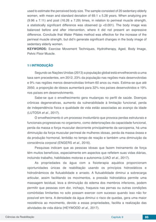 Ciências da Reabilitação Capítulo 9 86
used to estimate the perceived body size. The sample consisted of 20 sedentary elderly
women, with mean and standard deviation of 69.1 ± 5.28 years. When analyzing pre
(9.96 ± 7.11) and post (16.26 ± 7.29) times, in relation to perineal muscle strength,
a statistically significant difference was observed (p <0.001). The body image was
balanced before and after intervention, where it did not present an expressive
difference. Conclude that Water Pilates method was effective for the increase of the
perineal muscle strength, but did’n generate significant changes in the body image of
sedentary elderly women.
KEYWORDS: Exercise Movement Techniques, Hydrotherapy, Aged, Body Image,
Pelvic Floor Muscle.
1 | 	INTRODUÇÃO
Segundo as Nações Unidas (2013) a população global está envelhecendo a uma
taxa sem precedentes, em 2012, 23% da população nas regiões mais desenvolvidas
e 9% nas regiões menos desenvolvidas tinham 60 anos ou mais. Estima-se que até
2050, a proporção de idosos aumentará para 32% nos países desenvolvidos e 19%
nos países em desenvolvimento.
Sabe-se que o envelhecimento gera mudanças no perfil de saúde. Doenças
crônicas degenerativas, aumento da vulnerabilidade à limitação funcional, perda
de independência física e qualidade de vida estão associadas ao avanço da idade
(LUTOSA et al., 2017).
O envelhecimento é um processo involuntário que provoca perdas estruturais e
funcionais progressivas no organismo, como deteriorações da capacidade funcional,
perda da massa e força muscular decorrente principalmente da sarcopenia, há uma
diminuição da força muscular perineal de mulheres idosas, perda da massa óssea e
da produção hormonal, lentidão no tempo de reação e também uma diminuição da
consciência corporal (ENGERS et al., 2016).
Pesquisas indicam que as pessoas idosas que fazem treinamento de força
têm muitos benefícios, especialmente em aspectos que refletem suas vidas diárias,
incluindo trabalho, habilidades motoras e autonomia (LIAO et al., 2017).
As propriedades da água com a fisioterapia aquática proporcionam
oportunidades únicas de reabilitação usando os princípios hidrostáticos e
hidrodinâmicos de flutuabilidade e arrasto. A flutuabilidade diminui a sobrecarga
articular, assim facilitando os movimentos, a pressão hidrostática permite uma
massagem tecidual, leva a diminuição do edema dos membros inferiores, podem
permitir que pessoas com dor, inchaço, fraqueza nas pernas ou outras condições
comórbidas limitantes no solo possam exercer com sucesso quando isso não for
possível em terra. A densidade da água diminui o risco de quedas, gera uma maior
resistência ao movimento, devido a essas propriedades, facilita a realização das
atividades de vida diária (HEYWOOD et al., 2017).
 