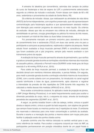 Ciências da Reabilitação Capítulo 9 88
	 A amostra foi aleatória por conveniência, advindas dos campos de prática
do curso de fisioterapia e lista de espera do LEP, e posteriormente selecionados
segundo os critérios de inclusão e exclusão. Foram idosas com idade de 60 a 80
anos, sedentárias e provenientes da cidade de Santa Maria, RS.
	 Os critérios de inclusão: idosas, que realizassem as atividades de vida diária
(AVD’S) de forma independentes, com cognitivo preservado, que não apresentassem
contraindicação para fisioterapia aquática e que apresentassem atestado médico
com liberação para exercer programa de exercícios no meio líquido. Os critérios
de exclusão: idosas que não se encaixem nos critérios de inclusão, alteração de
sensibilidade no períneo, cirurgia ginecológica ou pélvica há menos de três meses,
e que tivessem um total de três faltas ou duas faltas consecutivas.
	 Foi previamente marcado um primeiro encontro para assinatura do termo
de consentimento livre e esclarecido (TCLE) em duas vias sendo uma via para a
participante e outra para as pesquisadoras, explicando o objetivo da pesquisa. Neste
estudo foram avaliados a força muscular perineal (FMP) e consciência corporal,
que foram avaliados pré e pós programa, sempre pelo mesmo avaliador e com
treinamento prévio da equipe.
A avaliação da força muscular perineal foi através do perineômetro, que verifica
e gradua a pressão gerada durante as contrações voluntárias máximas dos músculos
do assoalho pélvico, utilizando o Perina® marca QUARK® onde mede grau de força
exercido 0 a 46 mmHg (FERLA et al., 2015).
Para coleta da força muscular perineal, a avaliada foi orientada a ficar em
decúbito dorsal com membros inferiores abduzidos, e pernas fletidas. Em seguida,
para medir a pressão gerada durante a contração voluntária máxima da musculatura
(CVM), com a sonda coberta com um preservativo, foi introduzido no canal vaginal
usando lubrificante à base de água, posteriormente, após observar e registrar
a intensidade da pressão de três repetições da CVM durante três segundos, foi
calculado a média dessas três medidas (ARAUJO et al., 2015).
Para avaliar a consciência corporal, foi aplicado o teste de projeção de pontos,
o IMP (Image Marking Procedure), é um teste frequentemente usado para avaliar a
dimensão percebida do corpo, isto é, o esquema do corpo, através da localização
percebida dos segmentos (SCHMIT et al., 2017).
A seguir, os pontos tocados foram o alto da cabeça, ombro, cintura e quadril
direitos e depois ombro, cintura e quadril do lado esquerdo, com objetivo de garantir
que sempre fosse tocado os mesmos pontos nas 3 repetições do teste. O ambiente
era reservado e silencioso para uma maior concentração e conforto da avaliada.
Durante o exame e a marcação dos pontos a mesma esteve com roupa justa para
facilitar à palpação exata dos pontos citados acima.
A parede continha uma fita métrica colocada no sentido vertical para o uso,
como referência de medida. Para avaliar o esquema corporal por meio do IMP, as
participantes permaneceram em posição ortostática diante de um papel fixado à
 